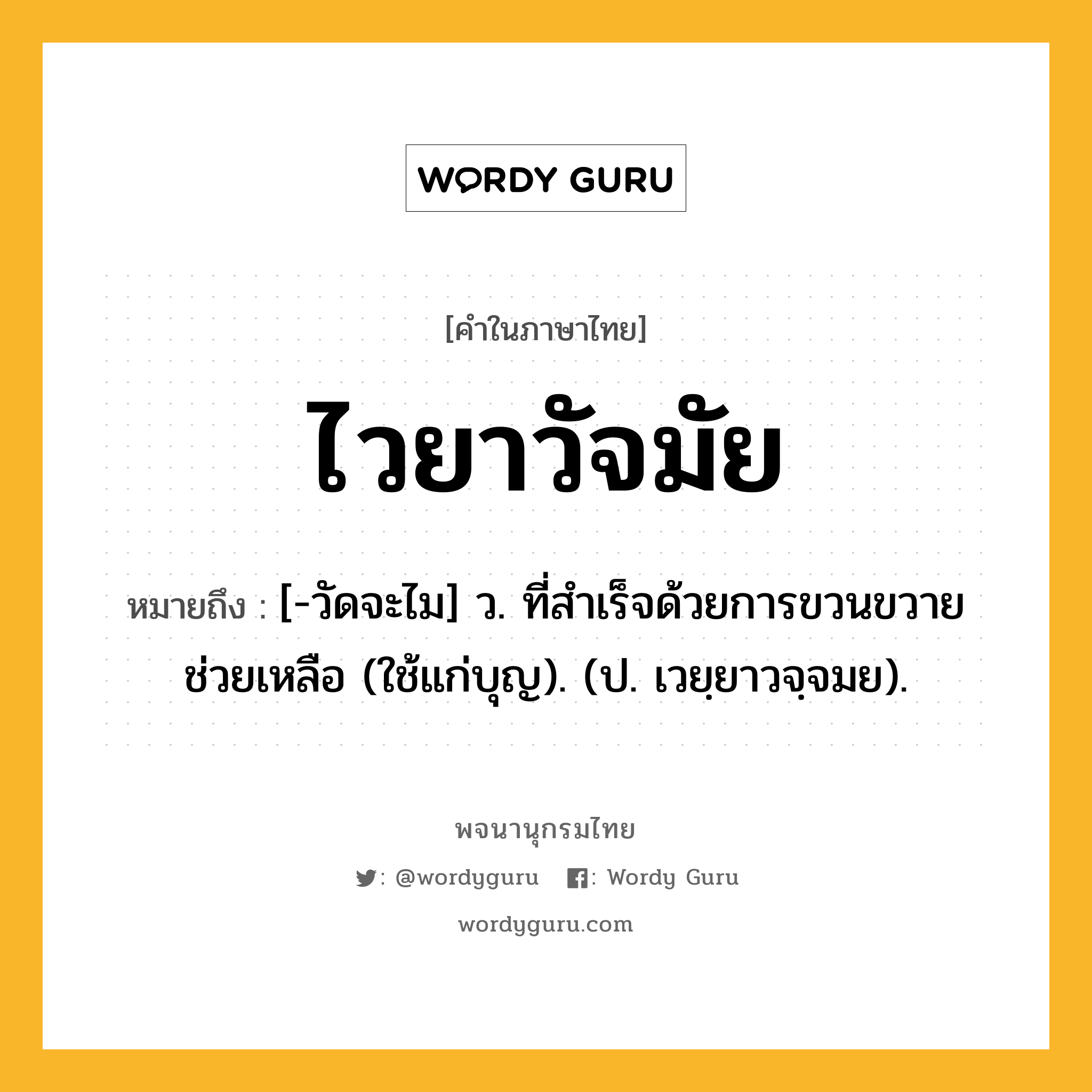 ไวยาวัจมัย ความหมาย หมายถึงอะไร?, คำในภาษาไทย ไวยาวัจมัย หมายถึง [-วัดจะไม] ว. ที่สําเร็จด้วยการขวนขวายช่วยเหลือ (ใช้แก่บุญ). (ป. เวยฺยาวจฺจมย).