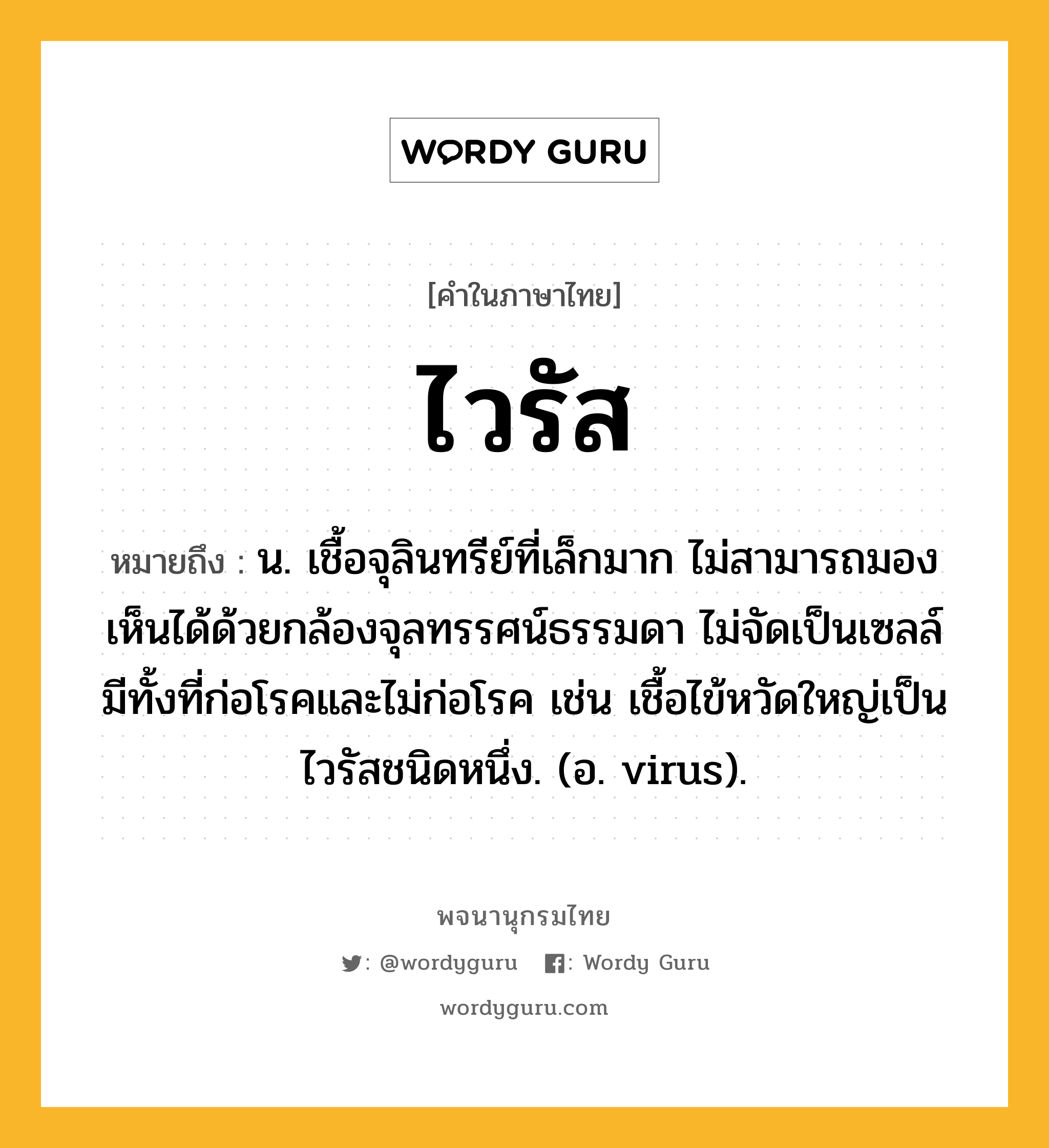 ไวรัส ความหมาย หมายถึงอะไร?, คำในภาษาไทย ไวรัส หมายถึง น. เชื้อจุลินทรีย์ที่เล็กมาก ไม่สามารถมองเห็นได้ด้วยกล้องจุลทรรศน์ธรรมดา ไม่จัดเป็นเซลล์ มีทั้งที่ก่อโรคและไม่ก่อโรค เช่น เชื้อไข้หวัดใหญ่เป็นไวรัสชนิดหนึ่ง. (อ. virus).