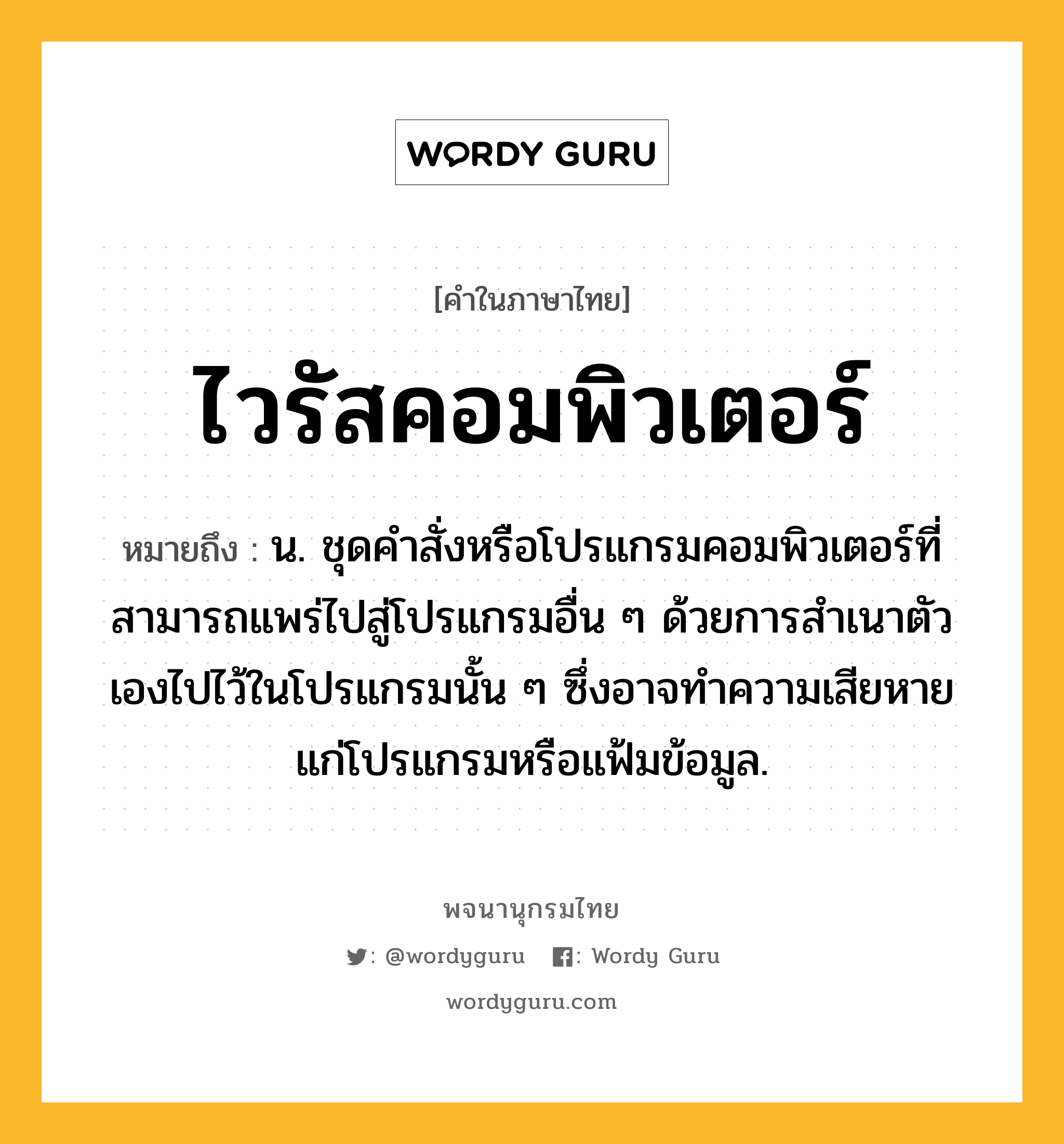 ไวรัสคอมพิวเตอร์ ความหมาย หมายถึงอะไร?, คำในภาษาไทย ไวรัสคอมพิวเตอร์ หมายถึง น. ชุดคำสั่งหรือโปรแกรมคอมพิวเตอร์ที่สามารถแพร่ไปสู่โปรแกรมอื่น ๆ ด้วยการสำเนาตัวเองไปไว้ในโปรแกรมนั้น ๆ ซึ่งอาจทำความเสียหายแก่โปรแกรมหรือแฟ้มข้อมูล.