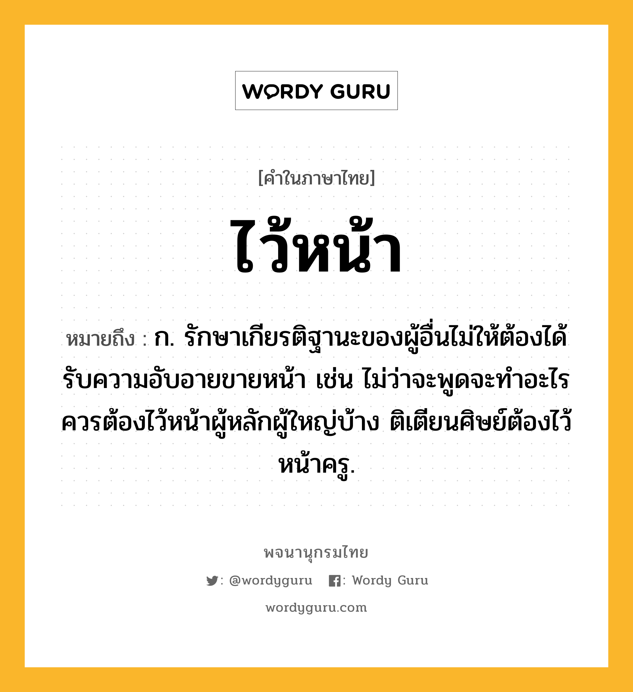 ไว้หน้า ความหมาย หมายถึงอะไร?, คำในภาษาไทย ไว้หน้า หมายถึง ก. รักษาเกียรติฐานะของผู้อื่นไม่ให้ต้องได้รับความอับอายขายหน้า เช่น ไม่ว่าจะพูดจะทำอะไรควรต้องไว้หน้าผู้หลักผู้ใหญ่บ้าง ติเตียนศิษย์ต้องไว้หน้าครู.