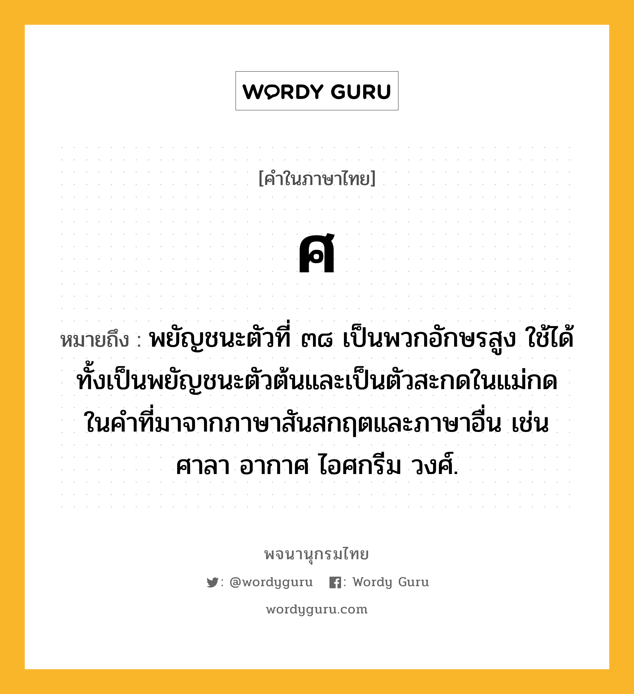 ศ หมายถึงอะไร?, คำในภาษาไทย ศ หมายถึง พยัญชนะตัวที่ ๓๘ เป็นพวกอักษรสูง ใช้ได้ทั้งเป็นพยัญชนะตัวต้นและเป็นตัวสะกดในแม่กดในคําที่มาจากภาษาสันสกฤตและภาษาอื่น เช่น ศาลา อากาศ ไอศกรีม วงศ์.