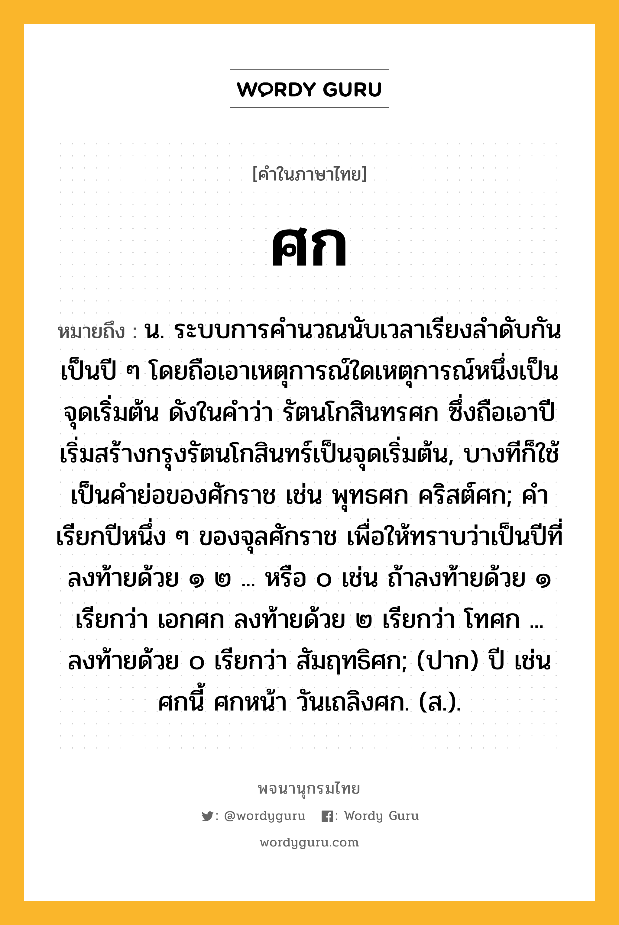 ศก ความหมาย หมายถึงอะไร?, คำในภาษาไทย ศก หมายถึง น. ระบบการคํานวณนับเวลาเรียงลําดับกันเป็นปี ๆ โดยถือเอาเหตุการณ์ใดเหตุการณ์หนึ่งเป็นจุดเริ่มต้น ดังในคําว่า รัตนโกสินทรศก ซึ่งถือเอาปีเริ่มสร้างกรุงรัตนโกสินทร์เป็นจุดเริ่มต้น, บางทีก็ใช้เป็นคําย่อของศักราช เช่น พุทธศก คริสต์ศก; คําเรียกปีหนึ่ง ๆ ของจุลศักราช เพื่อให้ทราบว่าเป็นปีที่ลงท้ายด้วย ๑ ๒ ... หรือ ๐ เช่น ถ้าลงท้ายด้วย ๑ เรียกว่า เอกศก ลงท้ายด้วย ๒ เรียกว่า โทศก ... ลงท้ายด้วย ๐ เรียกว่า สัมฤทธิศก; (ปาก) ปี เช่น ศกนี้ ศกหน้า วันเถลิงศก. (ส.).