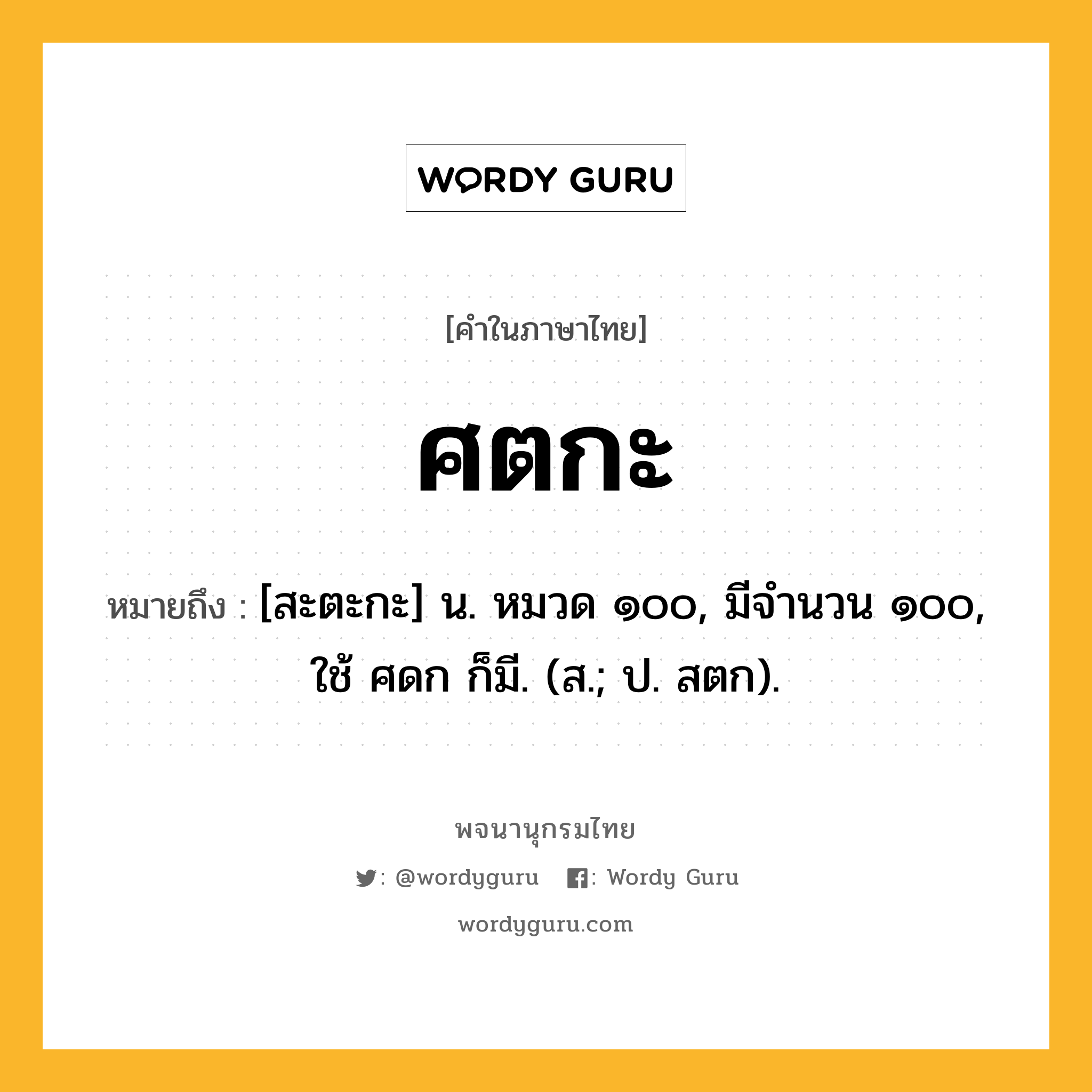 ศตกะ ความหมาย หมายถึงอะไร?, คำในภาษาไทย ศตกะ หมายถึง [สะตะกะ] น. หมวด ๑๐๐, มีจํานวน ๑๐๐, ใช้ ศดก ก็มี. (ส.; ป. สตก).