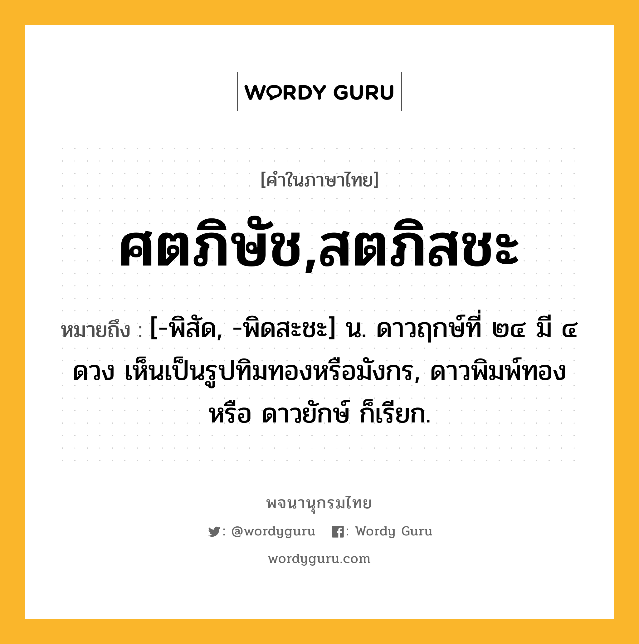 ศตภิษัช,สตภิสชะ ความหมาย หมายถึงอะไร?, คำในภาษาไทย ศตภิษัช,สตภิสชะ หมายถึง [-พิสัด, -พิดสะชะ] น. ดาวฤกษ์ที่ ๒๔ มี ๔ ดวง เห็นเป็นรูปทิมทองหรือมังกร, ดาวพิมพ์ทอง หรือ ดาวยักษ์ ก็เรียก.