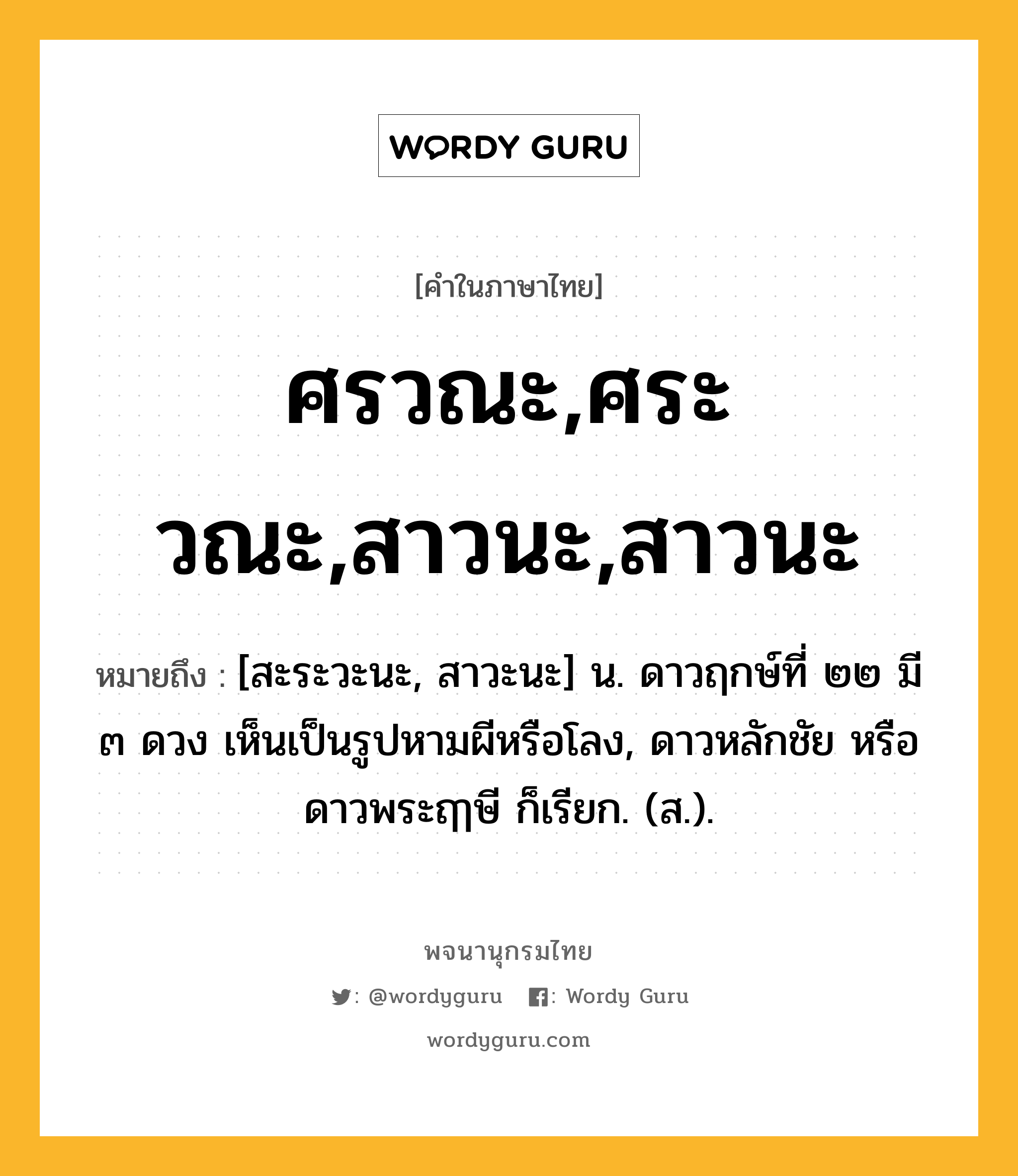 ศรวณะ,ศระวณะ,สาวนะ,สาวนะ ความหมาย หมายถึงอะไร?, คำในภาษาไทย ศรวณะ,ศระวณะ,สาวนะ,สาวนะ หมายถึง [สะระวะนะ, สาวะนะ] น. ดาวฤกษ์ที่ ๒๒ มี ๓ ดวง เห็นเป็นรูปหามผีหรือโลง, ดาวหลักชัย หรือ ดาวพระฤๅษี ก็เรียก. (ส.).