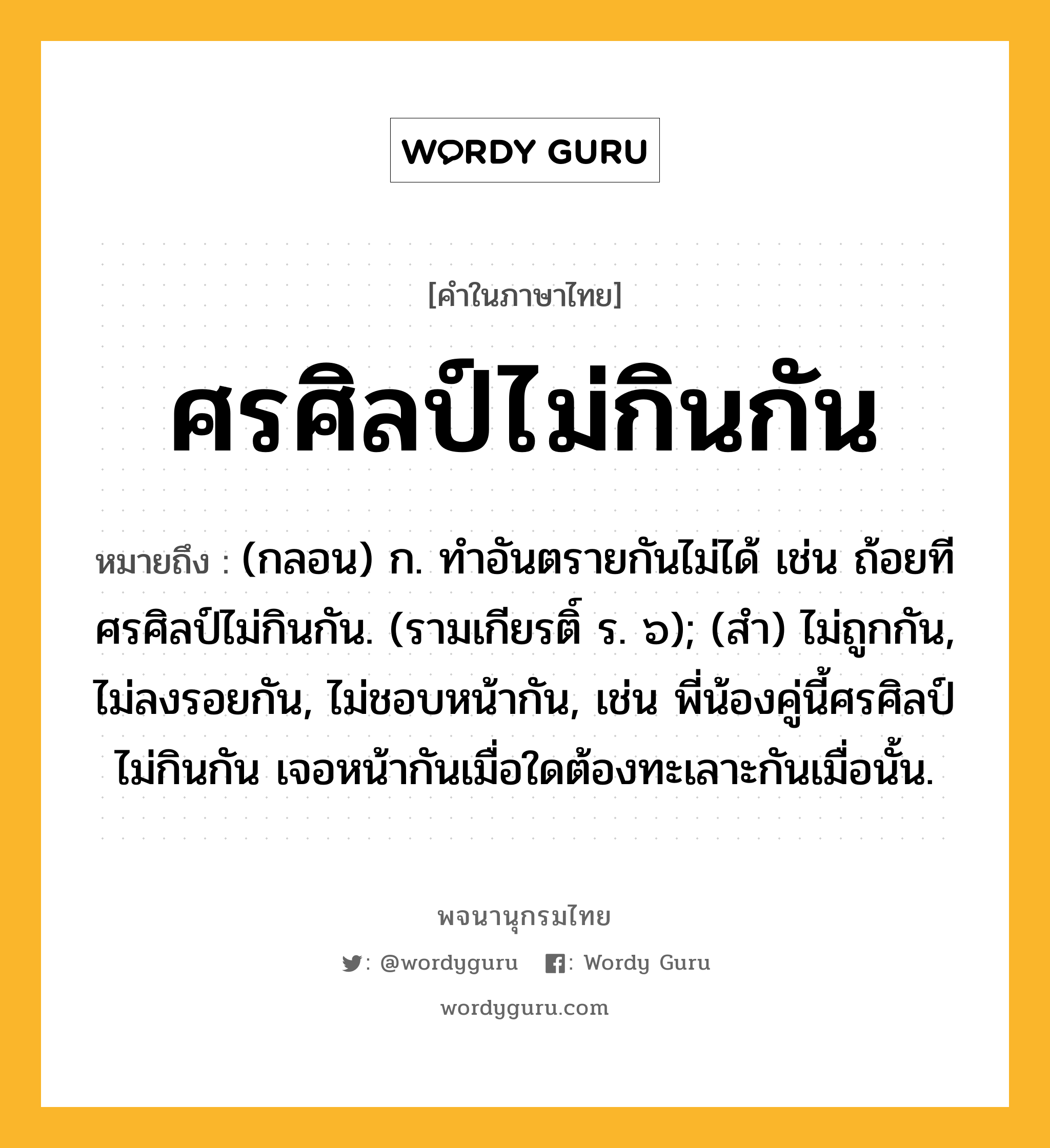 ศรศิลป์ไม่กินกัน ความหมาย หมายถึงอะไร?, คำในภาษาไทย ศรศิลป์ไม่กินกัน หมายถึง (กลอน) ก. ทําอันตรายกันไม่ได้ เช่น ถ้อยทีศรศิลป์ไม่กินกัน. (รามเกียรติ์ ร. ๖); (สํา) ไม่ถูกกัน, ไม่ลงรอยกัน, ไม่ชอบหน้ากัน, เช่น พี่น้องคู่นี้ศรศิลป์ไม่กินกัน เจอหน้ากันเมื่อใดต้องทะเลาะกันเมื่อนั้น.