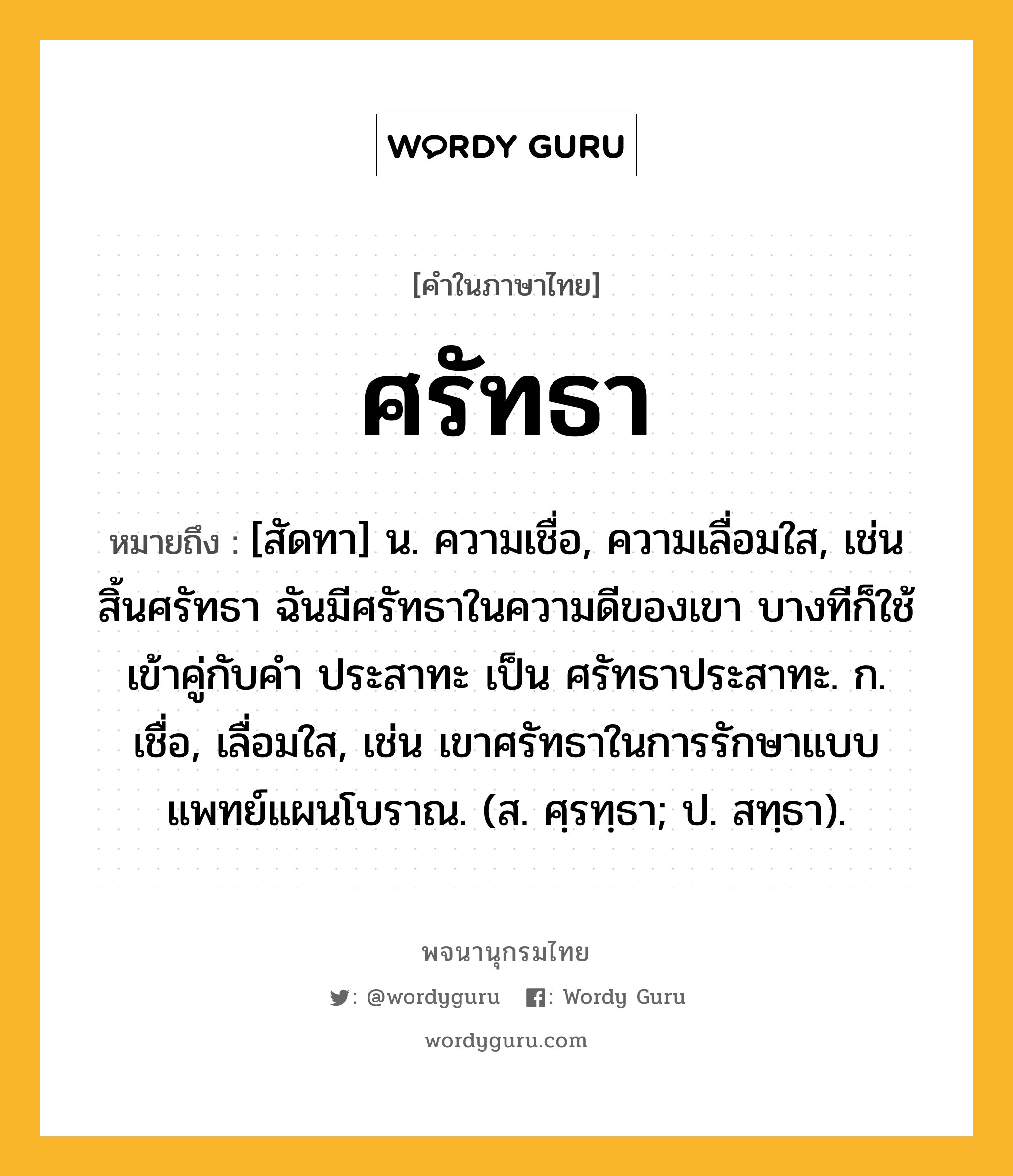 ศรัทธา ความหมาย หมายถึงอะไร?, คำในภาษาไทย ศรัทธา หมายถึง [สัดทา] น. ความเชื่อ, ความเลื่อมใส, เช่น สิ้นศรัทธา ฉันมีศรัทธาในความดีของเขา บางทีก็ใช้เข้าคู่กับคำ ประสาทะ เป็น ศรัทธาประสาทะ. ก. เชื่อ, เลื่อมใส, เช่น เขาศรัทธาในการรักษาแบบแพทย์แผนโบราณ. (ส. ศฺรทฺธา; ป. สทฺธา).