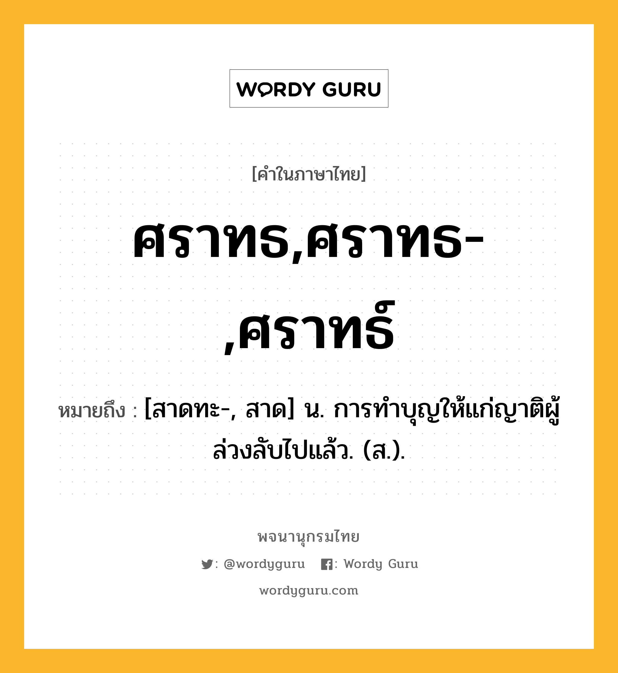 ศราทธ,ศราทธ-,ศราทธ์ หมายถึงอะไร?, คำในภาษาไทย ศราทธ,ศราทธ-,ศราทธ์ หมายถึง [สาดทะ-, สาด] น. การทําบุญให้แก่ญาติผู้ล่วงลับไปแล้ว. (ส.).