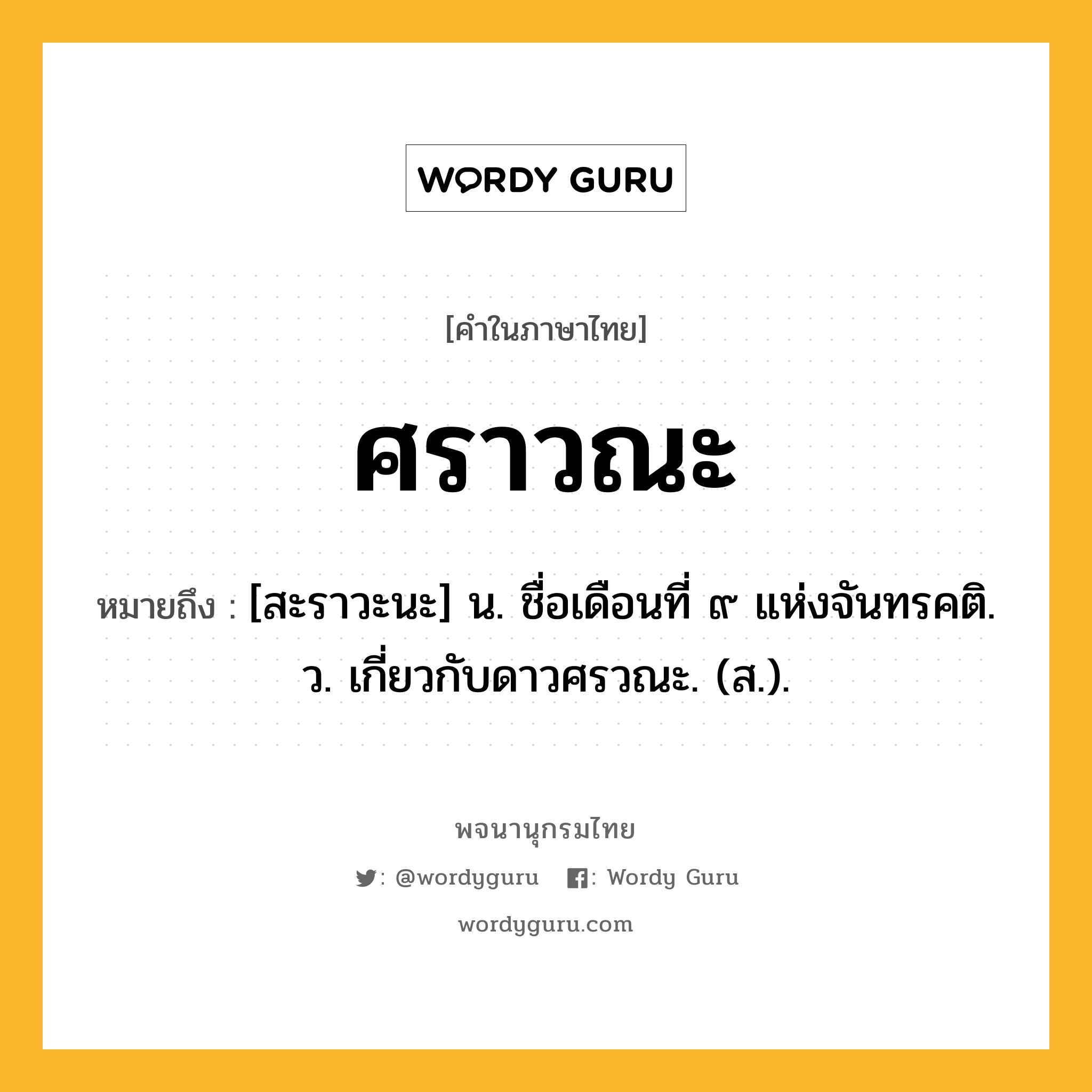 ศราวณะ ความหมาย หมายถึงอะไร?, คำในภาษาไทย ศราวณะ หมายถึง [สะราวะนะ] น. ชื่อเดือนที่ ๙ แห่งจันทรคติ. ว. เกี่ยวกับดาวศรวณะ. (ส.).