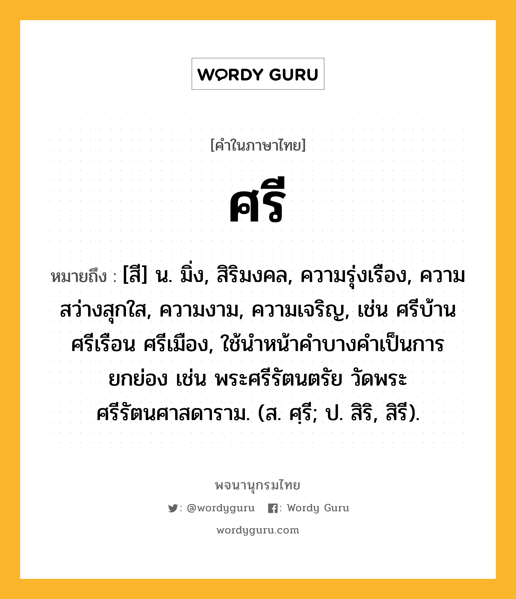 ศรี ความหมาย หมายถึงอะไร?, คำในภาษาไทย ศรี หมายถึง [สี] น. มิ่ง, สิริมงคล, ความรุ่งเรือง, ความสว่างสุกใส, ความงาม, ความเจริญ, เช่น ศรีบ้าน ศรีเรือน ศรีเมือง, ใช้นำหน้าคำบางคำเป็นการยกย่อง เช่น พระศรีรัตนตรัย วัดพระศรีรัตนศาสดาราม. (ส. ศฺรี; ป. สิริ, สิรี).