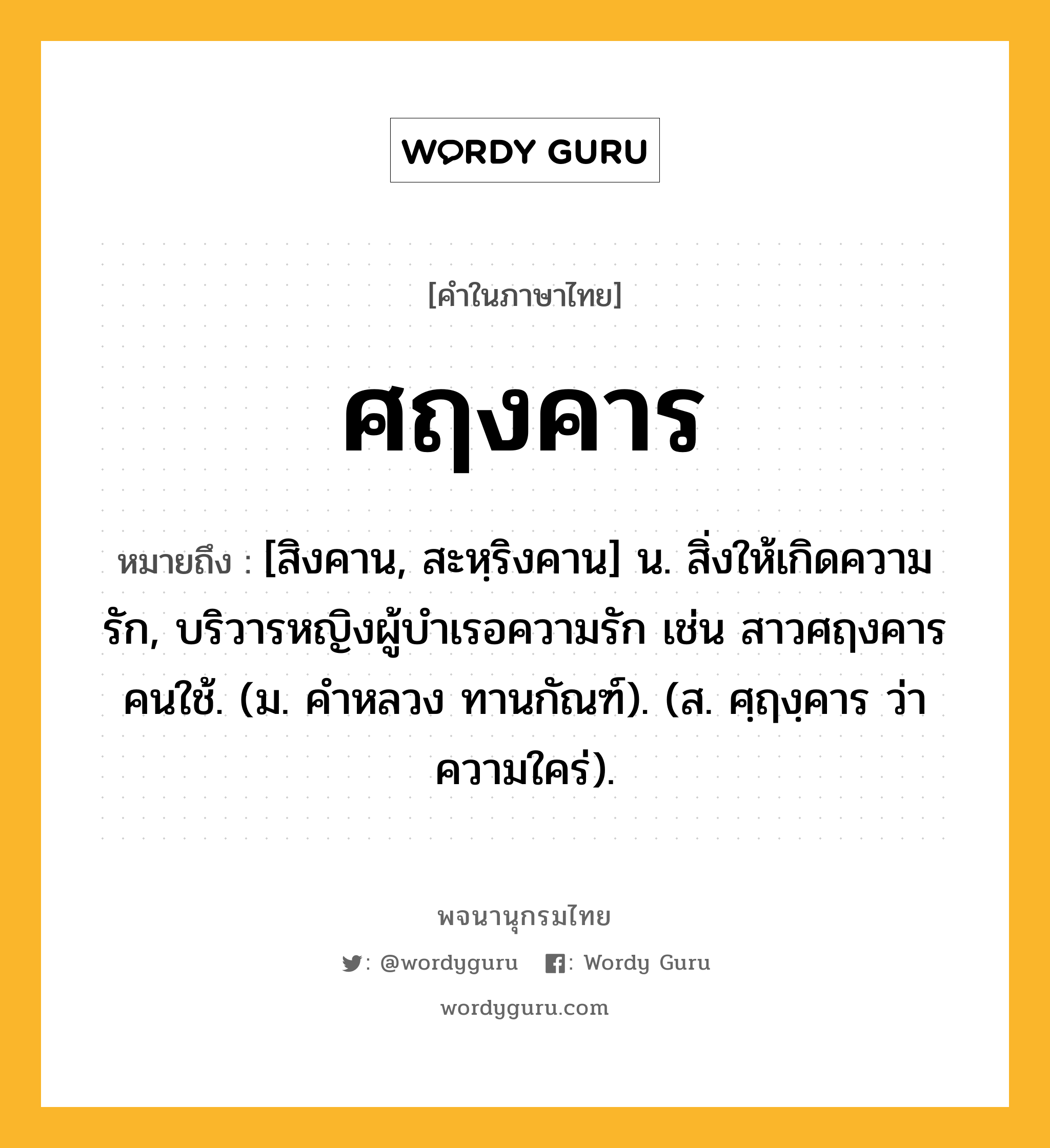 ศฤงคาร ความหมาย หมายถึงอะไร?, คำในภาษาไทย ศฤงคาร หมายถึง [สิงคาน, สะหฺริงคาน] น. สิ่งให้เกิดความรัก, บริวารหญิงผู้บําเรอความรัก เช่น สาวศฤงคารคนใช้. (ม. คําหลวง ทานกัณฑ์). (ส. ศฺฤงฺคาร ว่า ความใคร่).