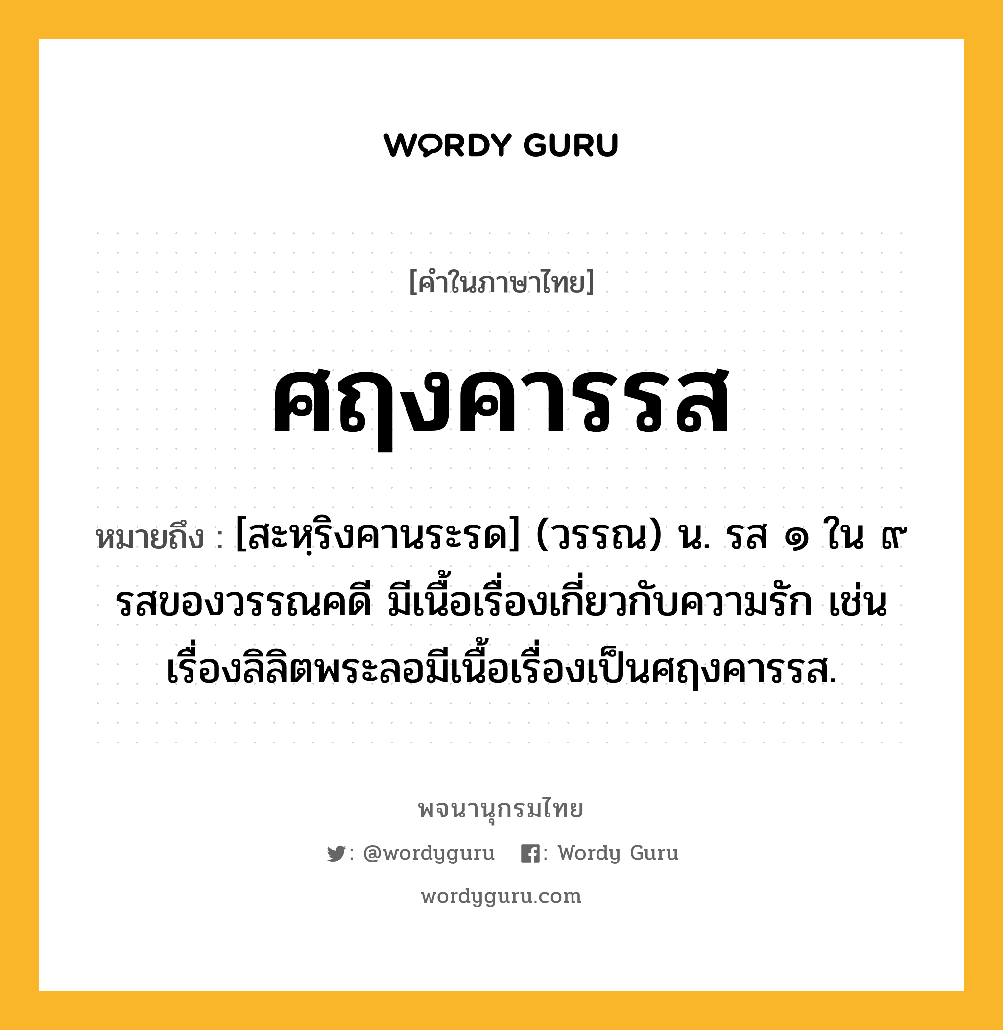 ศฤงคารรส หมายถึงอะไร?, คำในภาษาไทย ศฤงคารรส หมายถึง [สะหฺริงคานระรด] (วรรณ) น. รส ๑ ใน ๙ รสของวรรณคดี มีเนื้อเรื่องเกี่ยวกับความรัก เช่น เรื่องลิลิตพระลอมีเนื้อเรื่องเป็นศฤงคารรส.