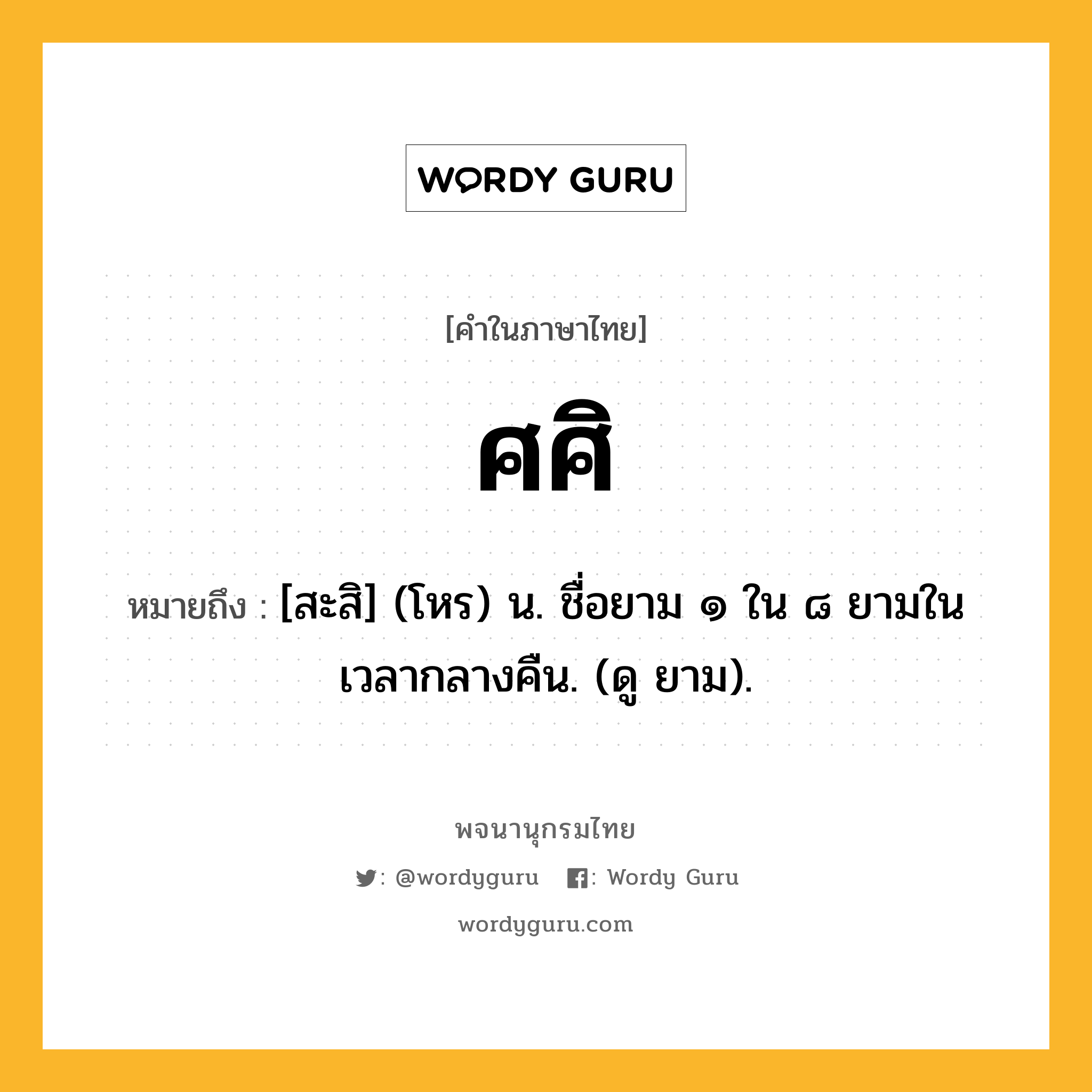 ศศิ หมายถึงอะไร?, คำในภาษาไทย ศศิ หมายถึง [สะสิ] (โหร) น. ชื่อยาม ๑ ใน ๘ ยามในเวลากลางคืน. (ดู ยาม).