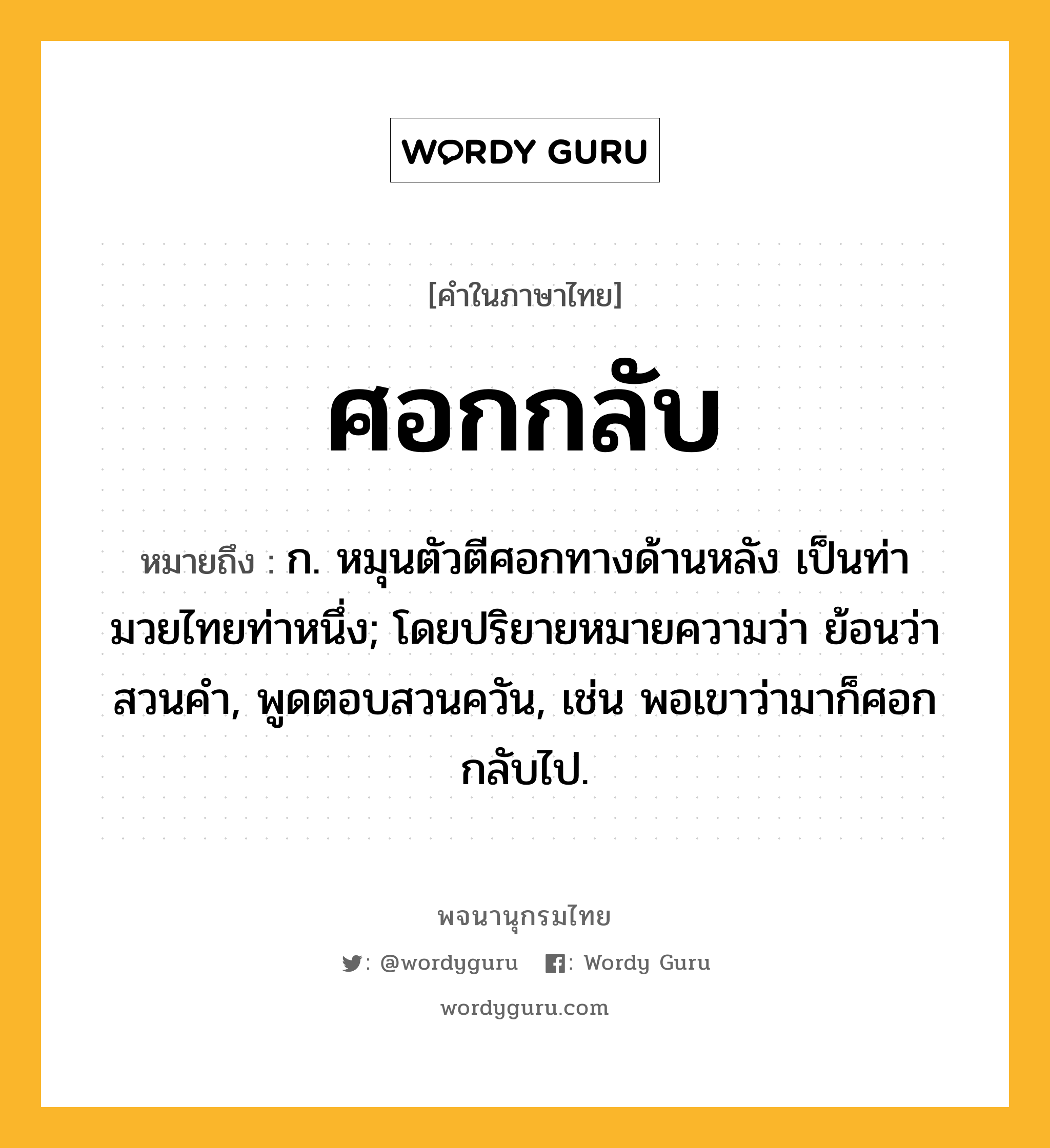 ศอกกลับ หมายถึงอะไร?, คำในภาษาไทย ศอกกลับ หมายถึง ก. หมุนตัวตีศอกทางด้านหลัง เป็นท่ามวยไทยท่าหนึ่ง; โดยปริยายหมายความว่า ย้อนว่าสวนคํา, พูดตอบสวนควัน, เช่น พอเขาว่ามาก็ศอกกลับไป.