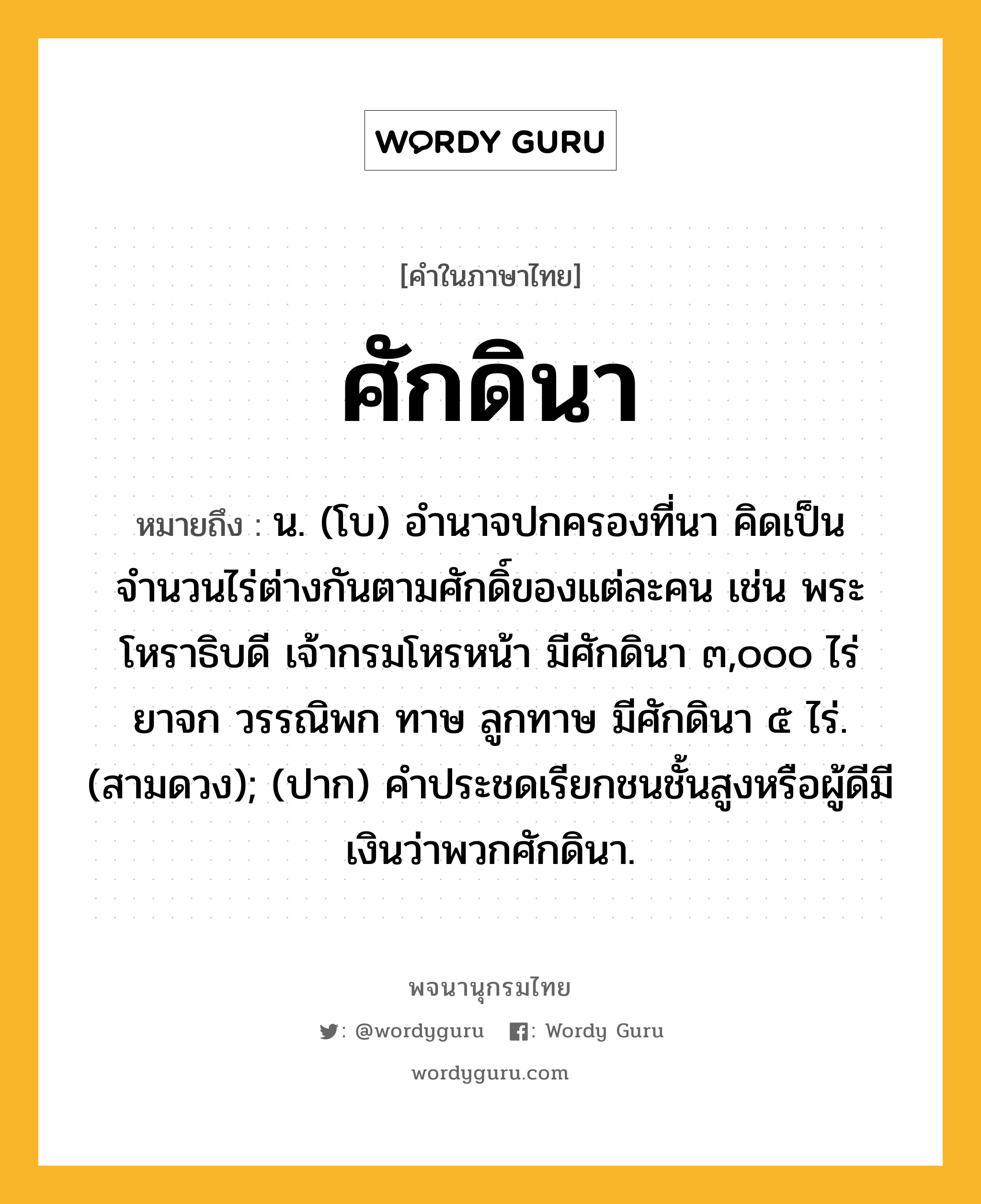 ศักดินา หมายถึงอะไร?, คำในภาษาไทย ศักดินา หมายถึง น. (โบ) อํานาจปกครองที่นา คิดเป็นจำนวนไร่ต่างกันตามศักดิ์ของแต่ละคน เช่น พระโหราธิบดี เจ้ากรมโหรหน้า มีศักดินา ๓,๐๐๐ ไร่ ยาจก วรรณิพก ทาษ ลูกทาษ มีศักดินา ๕ ไร่. (สามดวง); (ปาก) คำประชดเรียกชนชั้นสูงหรือผู้ดีมีเงินว่าพวกศักดินา.