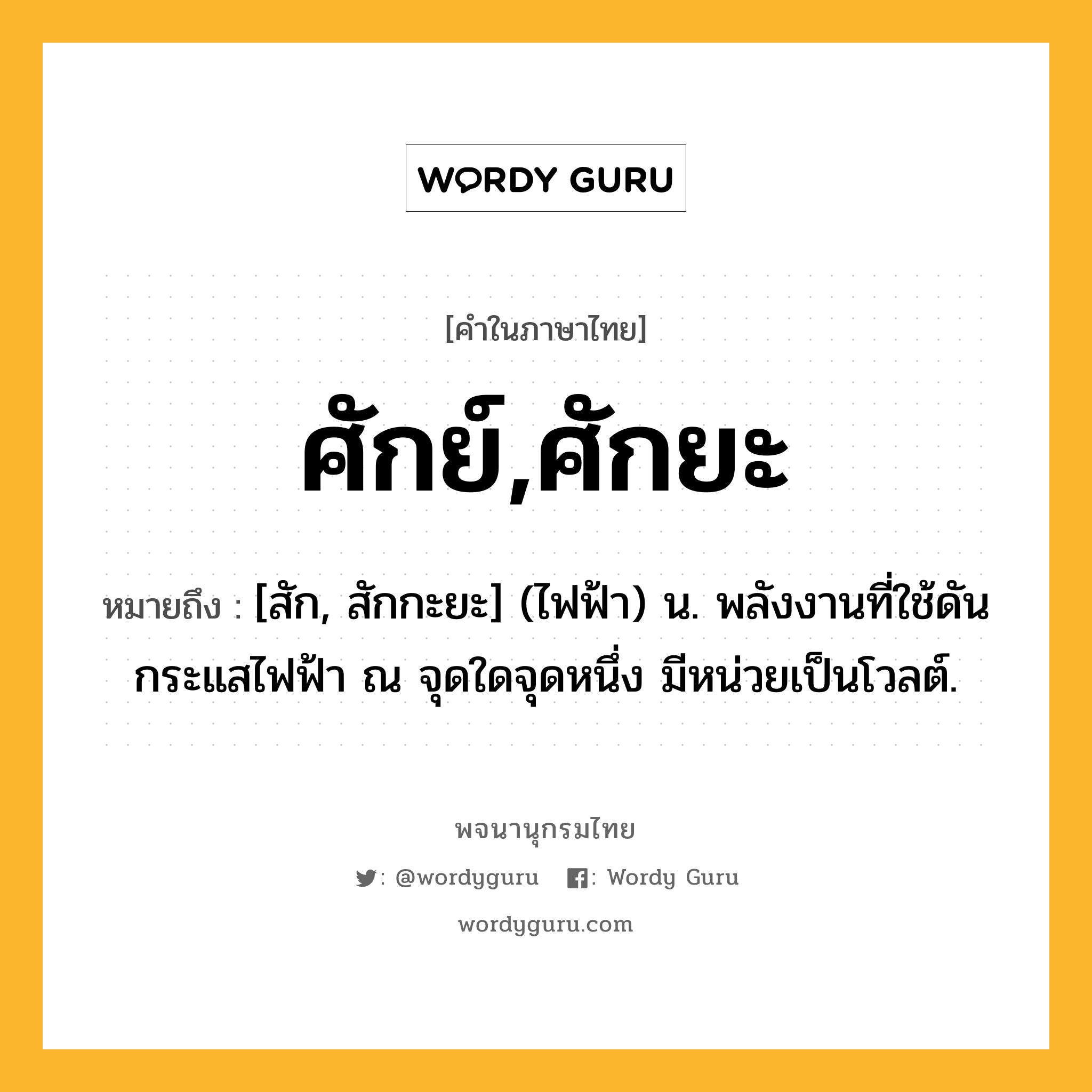 ศักย์,ศักยะ หมายถึงอะไร?, คำในภาษาไทย ศักย์,ศักยะ หมายถึง [สัก, สักกะยะ] (ไฟฟ้า) น. พลังงานที่ใช้ดันกระแสไฟฟ้า ณ จุดใดจุดหนึ่ง มีหน่วยเป็นโวลต์.