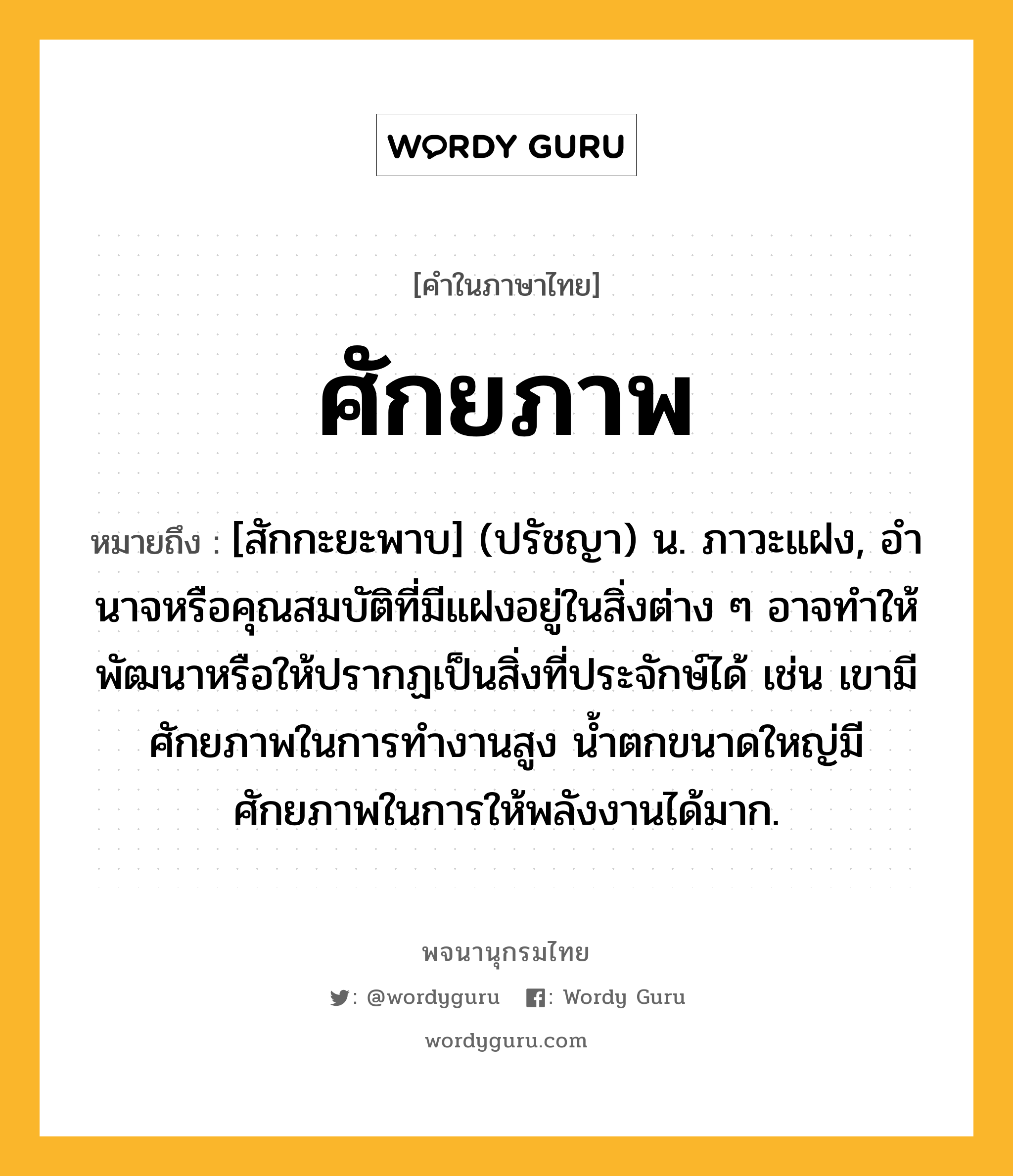 ศักยภาพ หมายถึงอะไร?, คำในภาษาไทย ศักยภาพ หมายถึง [สักกะยะพาบ] (ปรัชญา) น. ภาวะแฝง, อํานาจหรือคุณสมบัติที่มีแฝงอยู่ในสิ่งต่าง ๆ อาจทําให้พัฒนาหรือให้ปรากฏเป็นสิ่งที่ประจักษ์ได้ เช่น เขามีศักยภาพในการทำงานสูง น้ำตกขนาดใหญ่มีศักยภาพในการให้พลังงานได้มาก.