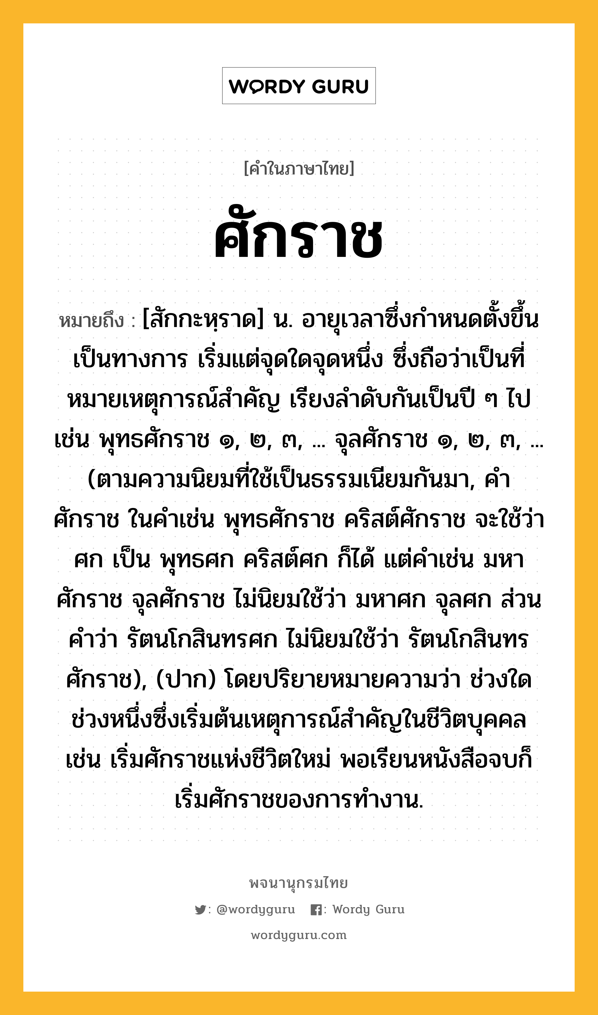 ศักราช หมายถึงอะไร?, คำในภาษาไทย ศักราช หมายถึง [สักกะหฺราด] น. อายุเวลาซึ่งกําหนดตั้งขึ้นเป็นทางการ เริ่มแต่จุดใดจุดหนึ่ง ซึ่งถือว่าเป็นที่หมายเหตุการณ์สําคัญ เรียงลําดับกันเป็นปี ๆ ไป เช่น พุทธศักราช ๑, ๒, ๓, ... จุลศักราช ๑, ๒, ๓, ... (ตามความนิยมที่ใช้เป็นธรรมเนียมกันมา, คํา ศักราช ในคําเช่น พุทธศักราช คริสต์ศักราช จะใช้ว่า ศก เป็น พุทธศก คริสต์ศก ก็ได้ แต่คําเช่น มหาศักราช จุลศักราช ไม่นิยมใช้ว่า มหาศก จุลศก ส่วนคําว่า รัตนโกสินทรศก ไม่นิยมใช้ว่า รัตนโกสินทรศักราช), (ปาก) โดยปริยายหมายความว่า ช่วงใดช่วงหนึ่งซึ่งเริ่มต้นเหตุการณ์สำคัญในชีวิตบุคคล เช่น เริ่มศักราชแห่งชีวิตใหม่ พอเรียนหนังสือจบก็เริ่มศักราชของการทำงาน.