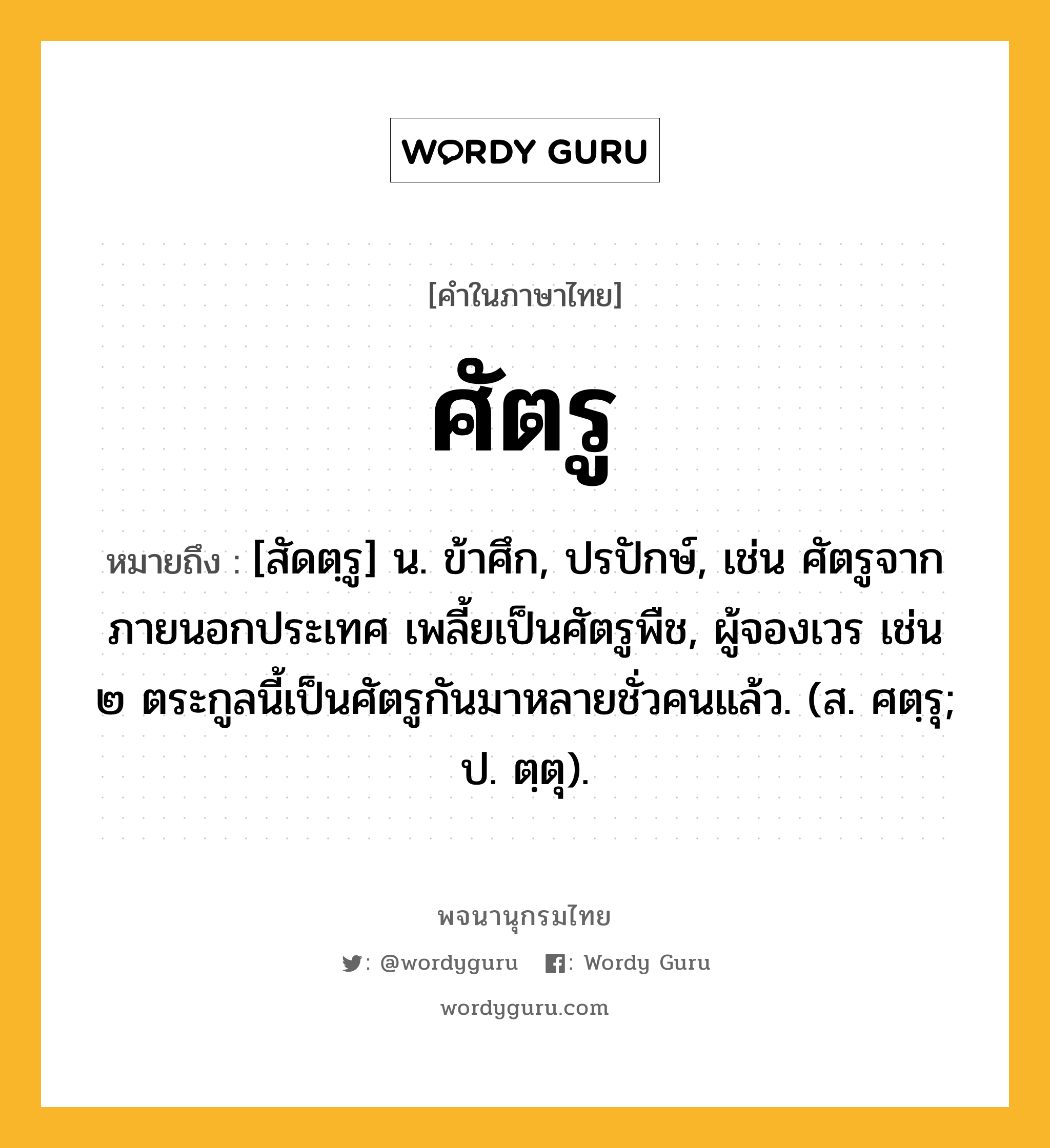 ศัตรู ความหมาย หมายถึงอะไร?, คำในภาษาไทย ศัตรู หมายถึง [สัดตฺรู] น. ข้าศึก, ปรปักษ์, เช่น ศัตรูจากภายนอกประเทศ เพลี้ยเป็นศัตรูพืช, ผู้จองเวร เช่น ๒ ตระกูลนี้เป็นศัตรูกันมาหลายชั่วคนแล้ว. (ส. ศตฺรุ; ป. ตฺตุ).