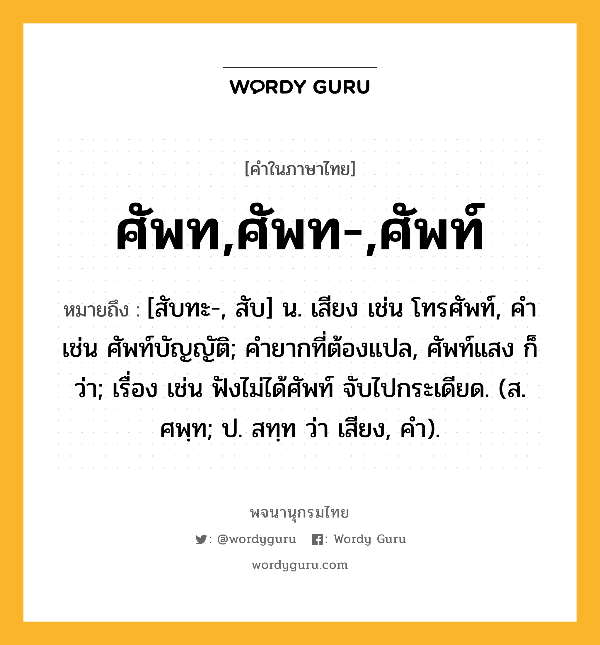 ศัพท,ศัพท-,ศัพท์ หมายถึงอะไร?, คำในภาษาไทย ศัพท,ศัพท-,ศัพท์ หมายถึง [สับทะ-, สับ] น. เสียง เช่น โทรศัพท์, คำ เช่น ศัพท์บัญญัติ; คำยากที่ต้องแปล, ศัพท์แสง ก็ว่า; เรื่อง เช่น ฟังไม่ได้ศัพท์ จับไปกระเดียด. (ส. ศพฺท; ป. สทฺท ว่า เสียง, คํา).