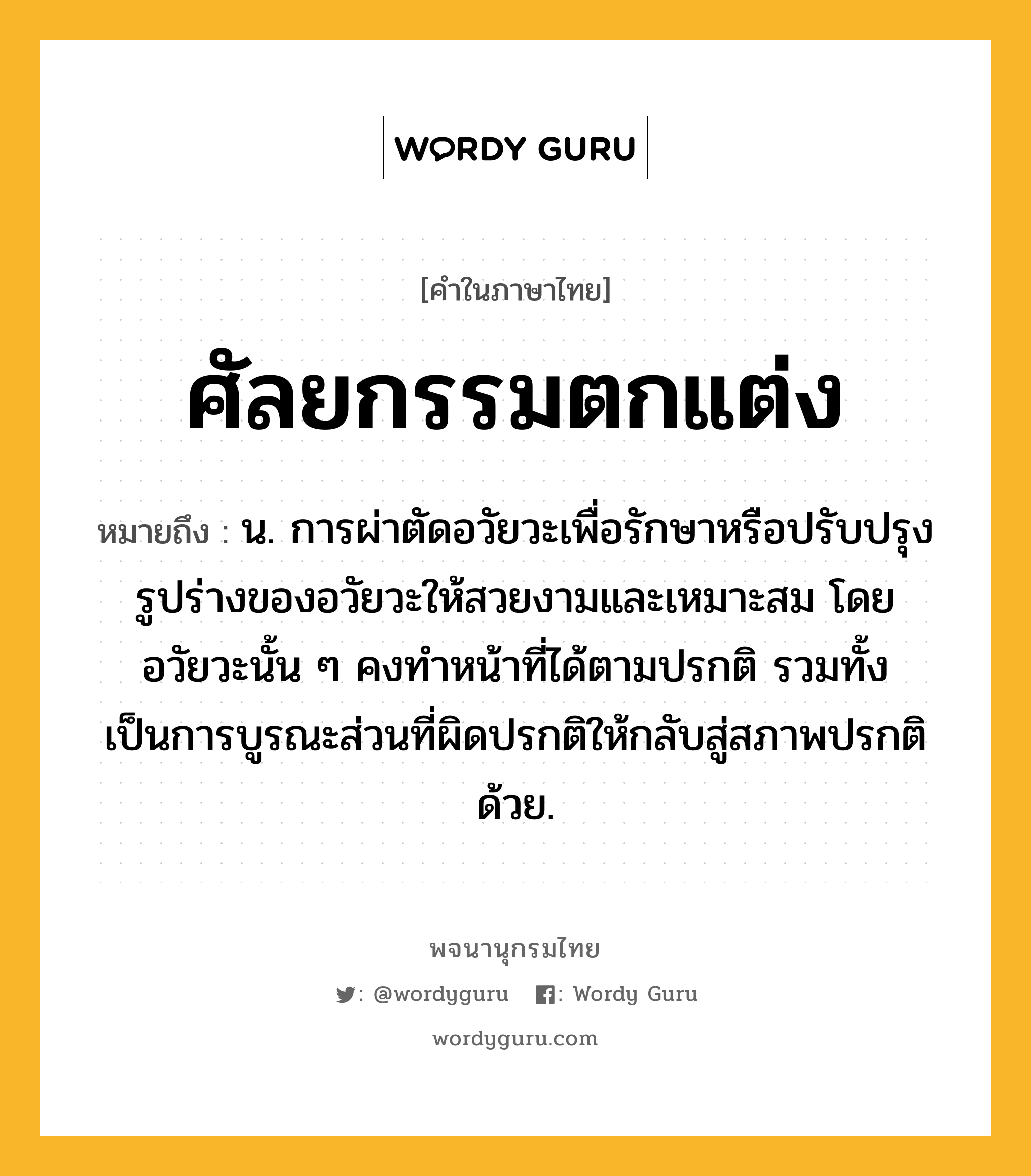 ศัลยกรรมตกแต่ง หมายถึงอะไร?, คำในภาษาไทย ศัลยกรรมตกแต่ง หมายถึง น. การผ่าตัดอวัยวะเพื่อรักษาหรือปรับปรุงรูปร่างของอวัยวะให้สวยงามและเหมาะสม โดยอวัยวะนั้น ๆ คงทำหน้าที่ได้ตามปรกติ รวมทั้งเป็นการบูรณะส่วนที่ผิดปรกติให้กลับสู่สภาพปรกติด้วย.