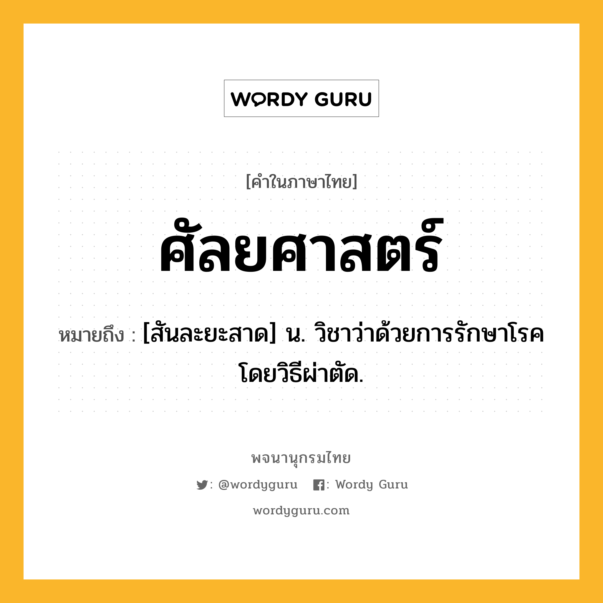 ศัลยศาสตร์ หมายถึงอะไร?, คำในภาษาไทย ศัลยศาสตร์ หมายถึง [สันละยะสาด] น. วิชาว่าด้วยการรักษาโรคโดยวิธีผ่าตัด.