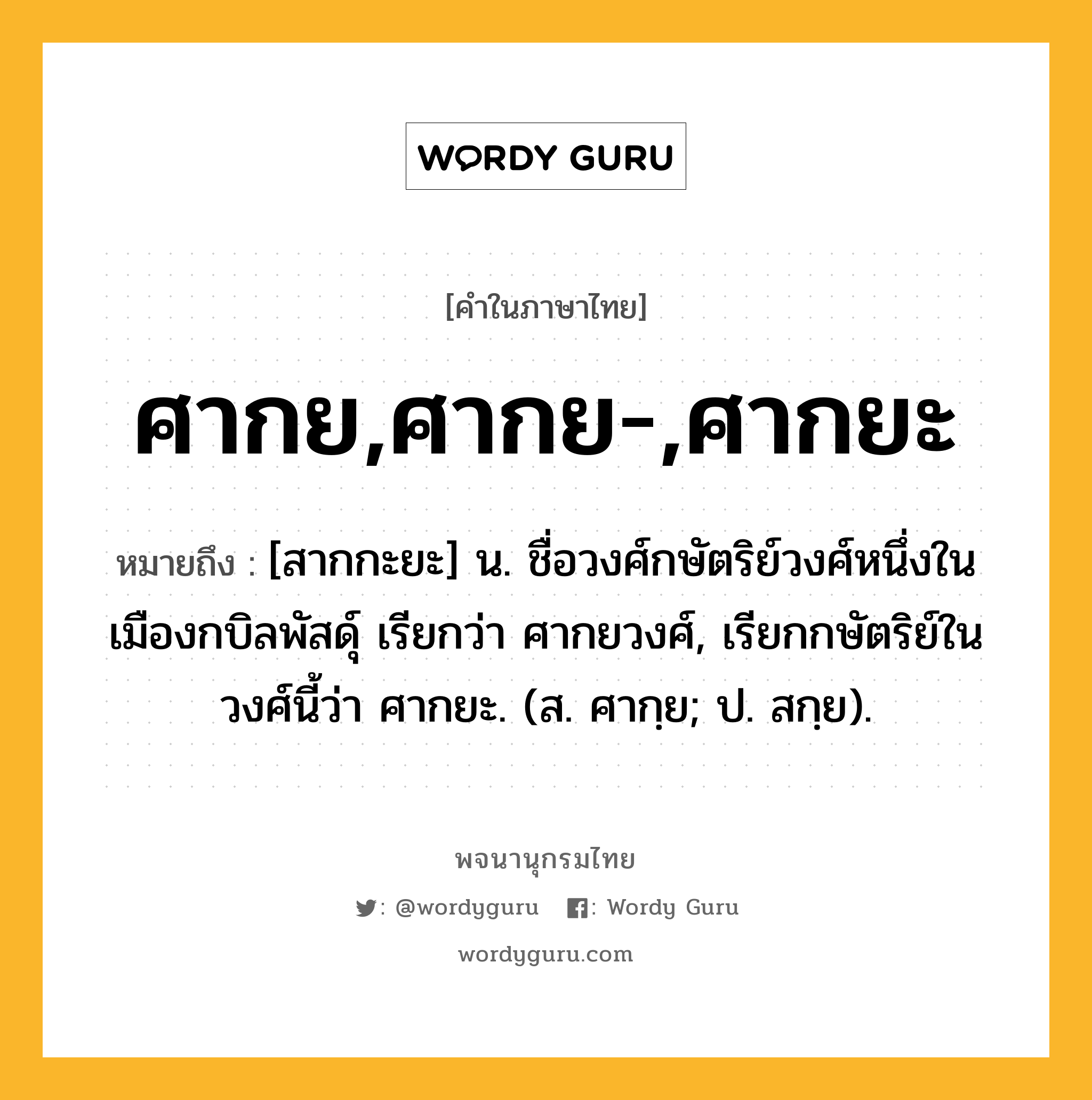 ศากย,ศากย-,ศากยะ ความหมาย หมายถึงอะไร?, คำในภาษาไทย ศากย,ศากย-,ศากยะ หมายถึง [สากกะยะ] น. ชื่อวงศ์กษัตริย์วงศ์หนึ่งในเมืองกบิลพัสดุ์ เรียกว่า ศากยวงศ์, เรียกกษัตริย์ในวงศ์นี้ว่า ศากยะ. (ส. ศากฺย; ป. สกฺย).