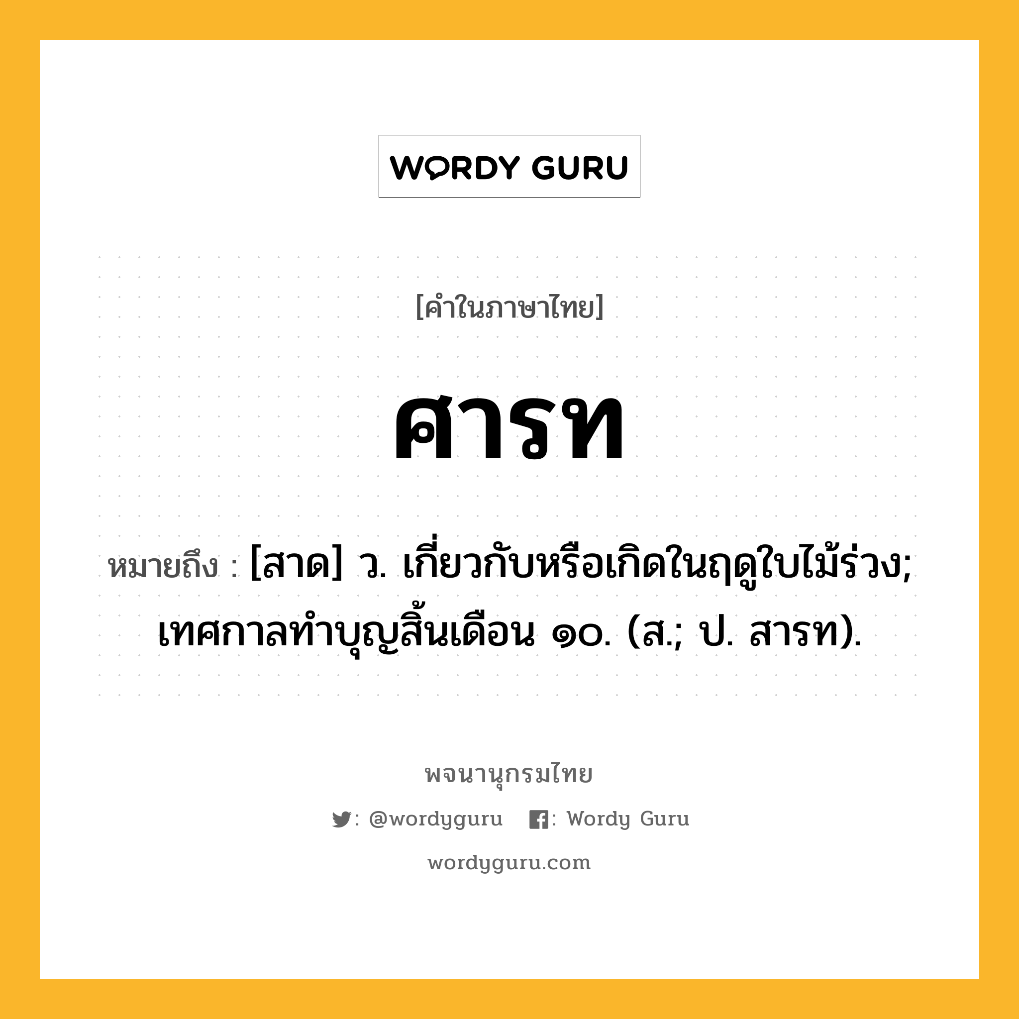 ศารท หมายถึงอะไร?, คำในภาษาไทย ศารท หมายถึง [สาด] ว. เกี่ยวกับหรือเกิดในฤดูใบไม้ร่วง; เทศกาลทําบุญสิ้นเดือน ๑๐. (ส.; ป. สารท).