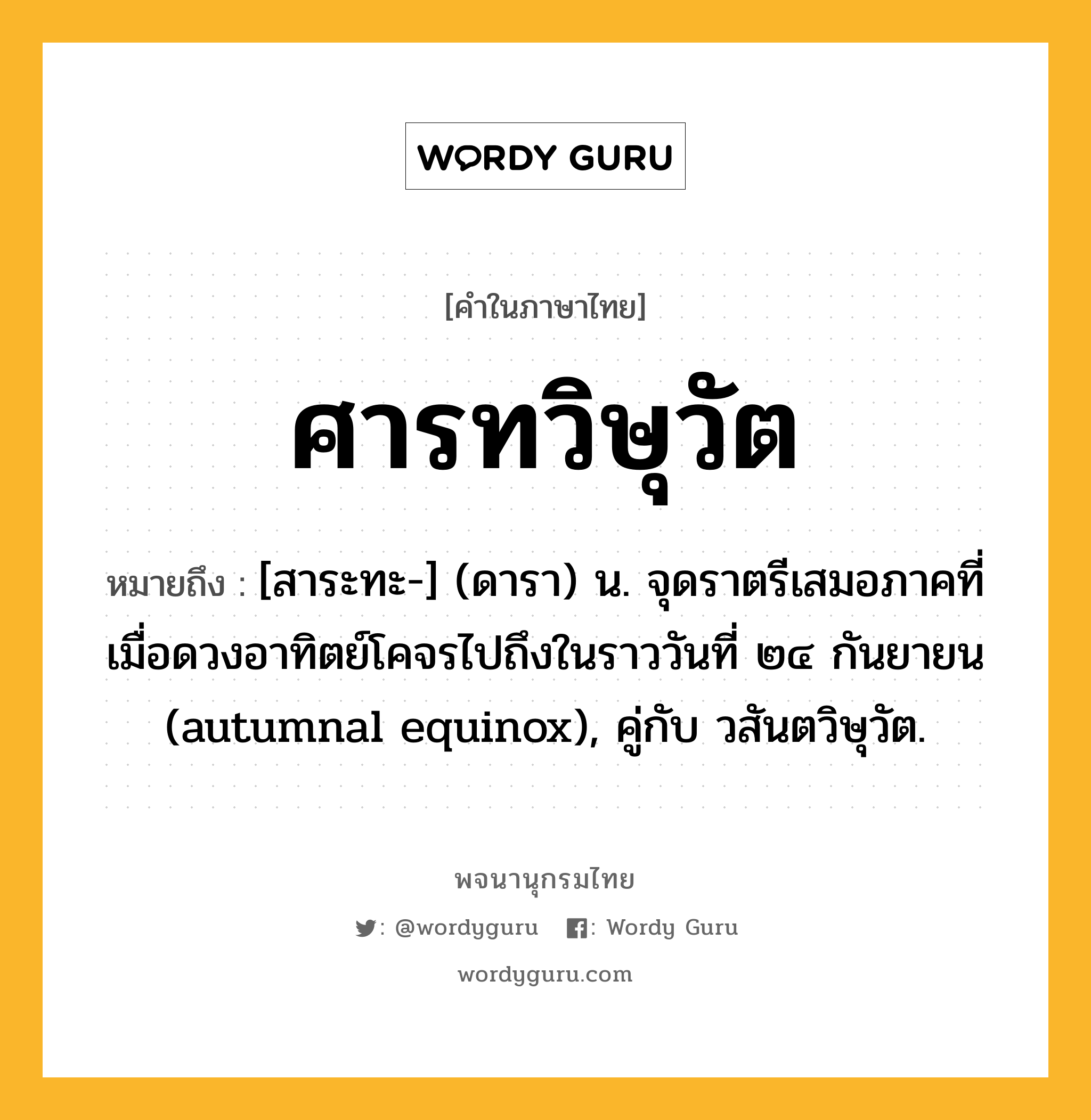 ศารทวิษุวัต หมายถึงอะไร?, คำในภาษาไทย ศารทวิษุวัต หมายถึง [สาระทะ-] (ดารา) น. จุดราตรีเสมอภาคที่เมื่อดวงอาทิตย์โคจรไปถึงในราววันที่ ๒๔ กันยายน (autumnal equinox), คู่กับ วสันตวิษุวัต.