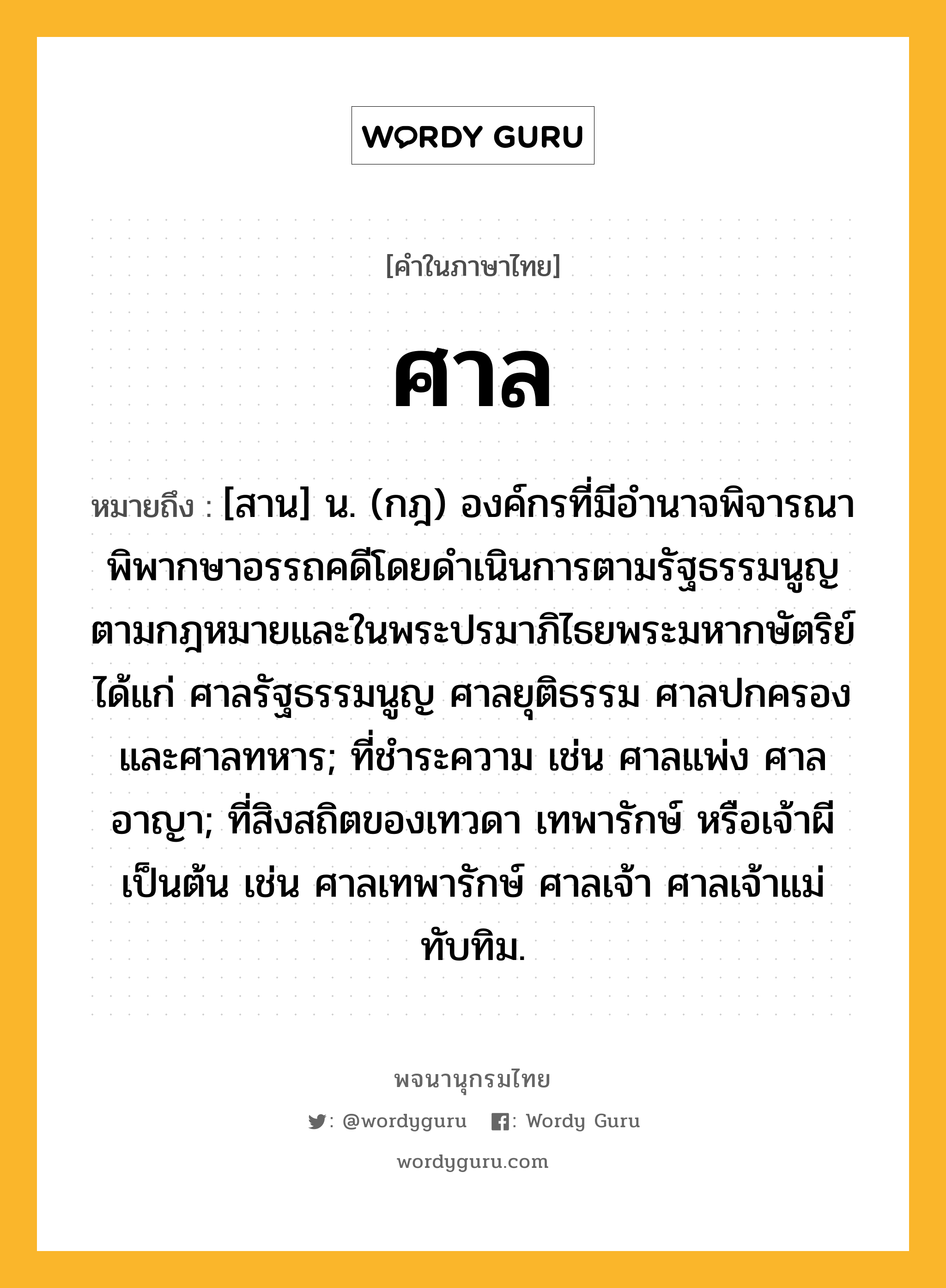 ศาล หมายถึงอะไร?, คำในภาษาไทย ศาล หมายถึง [สาน] น. (กฎ) องค์กรที่มีอํานาจพิจารณาพิพากษาอรรถคดีโดยดำเนินการตามรัฐธรรมนูญ ตามกฎหมายและในพระปรมาภิไธยพระมหากษัตริย์ ได้แก่ ศาลรัฐธรรมนูญ ศาลยุติธรรม ศาลปกครอง และศาลทหาร; ที่ชำระความ เช่น ศาลแพ่ง ศาลอาญา; ที่สิงสถิตของเทวดา เทพารักษ์ หรือเจ้าผี เป็นต้น เช่น ศาลเทพารักษ์ ศาลเจ้า ศาลเจ้าแม่ทับทิม.