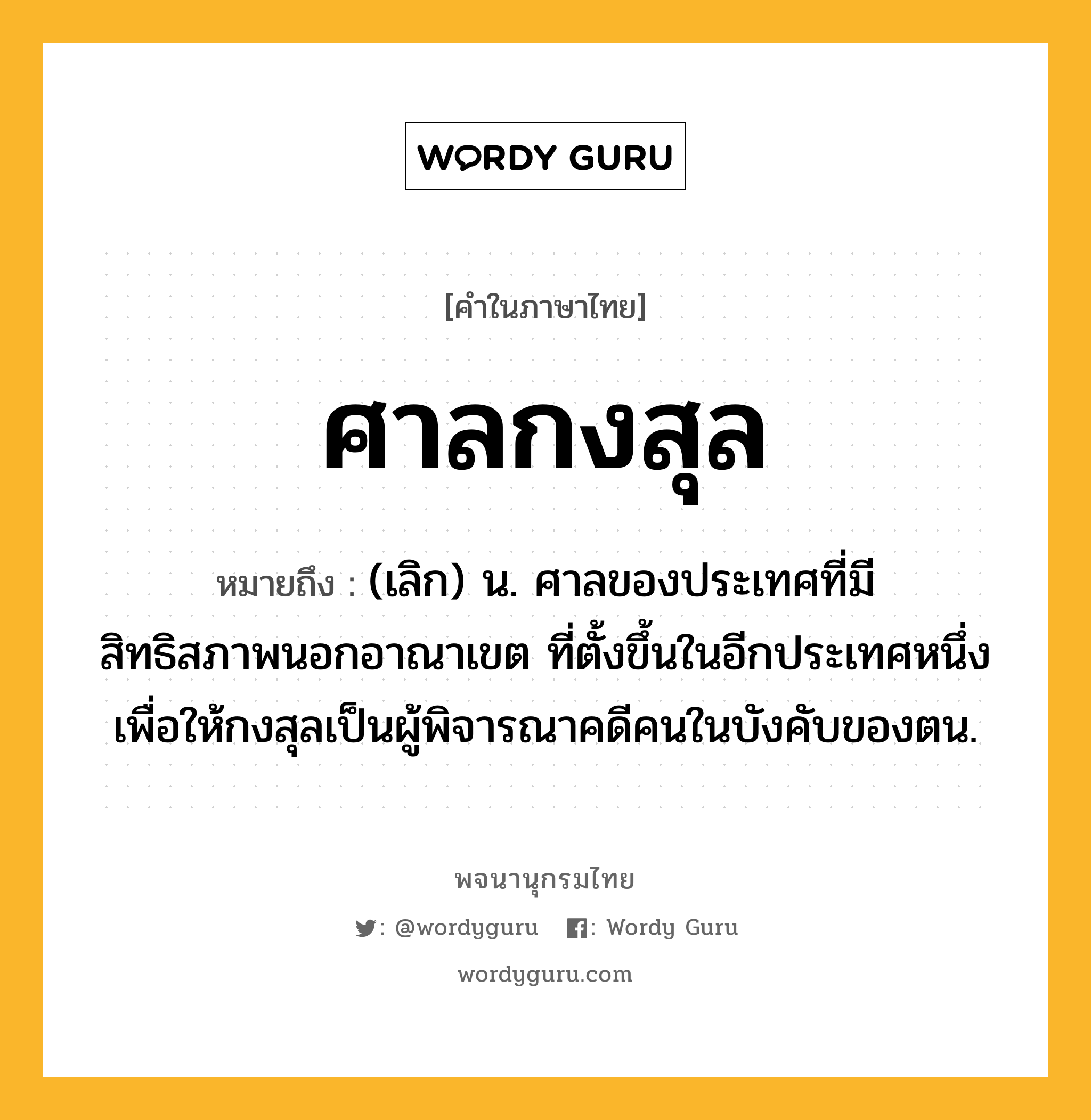 ศาลกงสุล หมายถึงอะไร?, คำในภาษาไทย ศาลกงสุล หมายถึง (เลิก) น. ศาลของประเทศที่มีสิทธิสภาพนอกอาณาเขต ที่ตั้งขึ้นในอีกประเทศหนึ่ง เพื่อให้กงสุลเป็นผู้พิจารณาคดีคนในบังคับของตน.