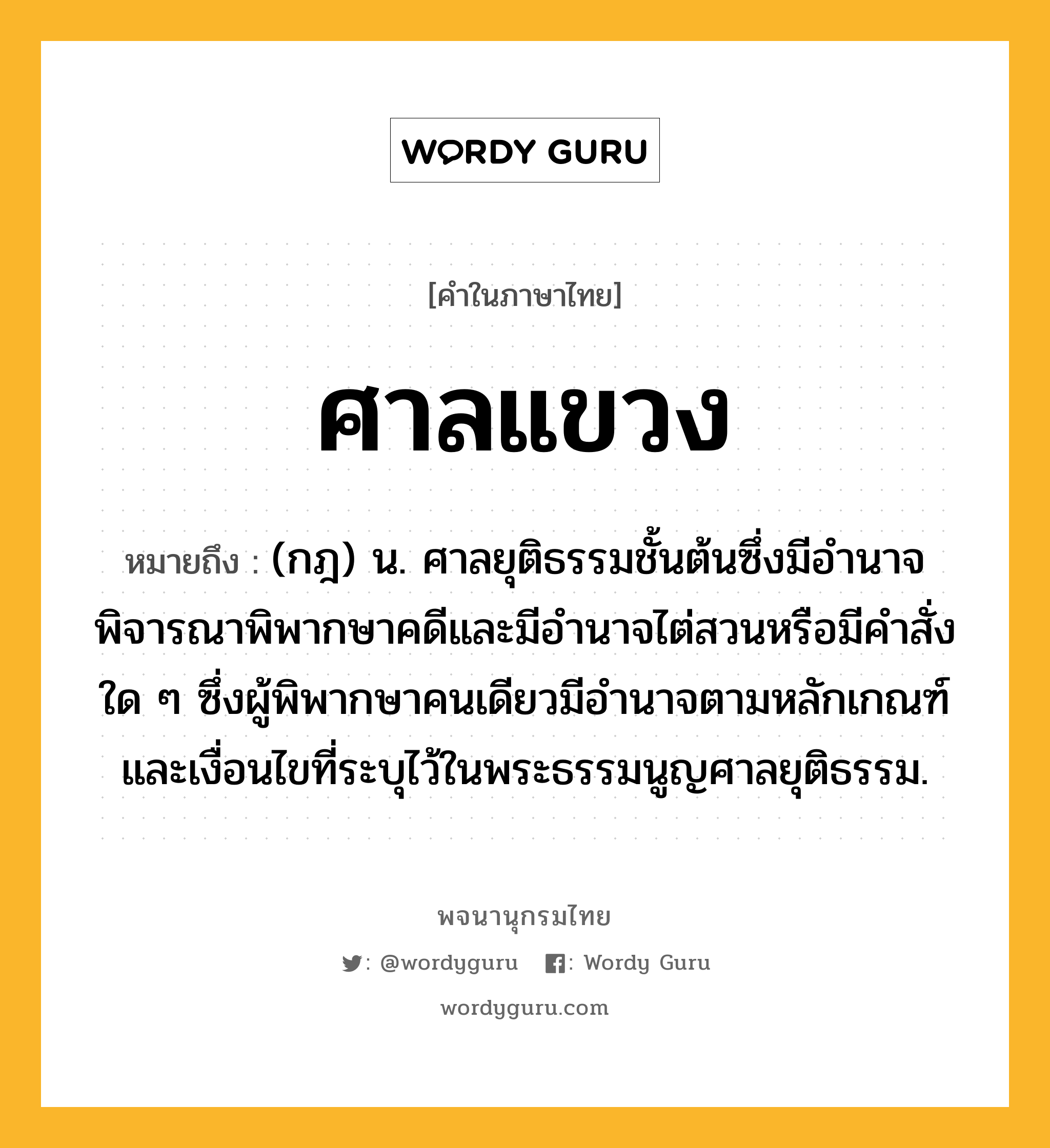 ศาลแขวง หมายถึงอะไร?, คำในภาษาไทย ศาลแขวง หมายถึง (กฎ) น. ศาลยุติธรรมชั้นต้นซึ่งมีอํานาจพิจารณาพิพากษาคดีและมีอํานาจไต่สวนหรือมีคําสั่งใด ๆ ซึ่งผู้พิพากษาคนเดียวมีอํานาจตามหลักเกณฑ์และเงื่อนไขที่ระบุไว้ในพระธรรมนูญศาลยุติธรรม.