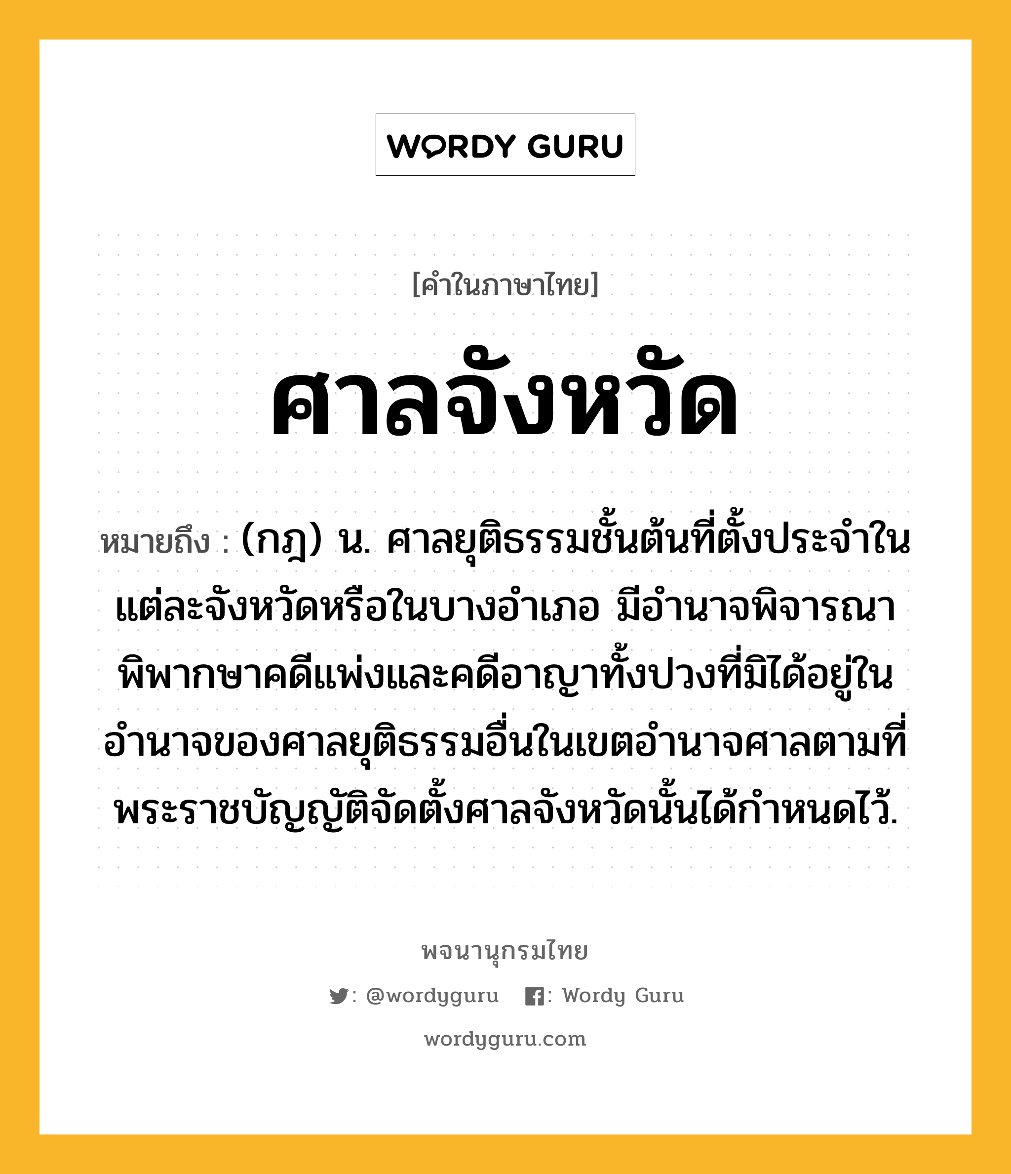 ศาลจังหวัด หมายถึงอะไร?, คำในภาษาไทย ศาลจังหวัด หมายถึง (กฎ) น. ศาลยุติธรรมชั้นต้นที่ตั้งประจําในแต่ละจังหวัดหรือในบางอําเภอ มีอํานาจพิจารณาพิพากษาคดีแพ่งและคดีอาญาทั้งปวงที่มิได้อยู่ในอำนาจของศาลยุติธรรมอื่นในเขตอํานาจศาลตามที่พระราชบัญญัติจัดตั้งศาลจังหวัดนั้นได้กําหนดไว้.