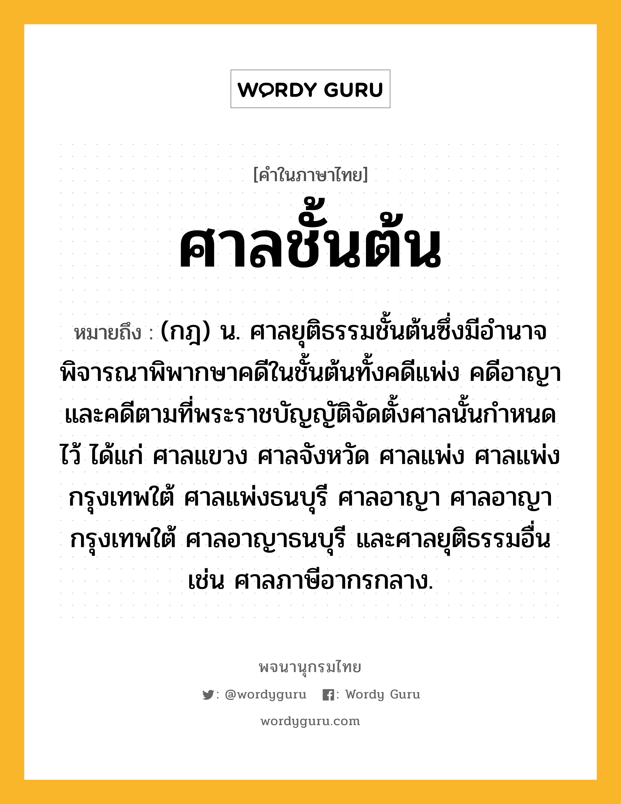 ศาลชั้นต้น หมายถึงอะไร?, คำในภาษาไทย ศาลชั้นต้น หมายถึง (กฎ) น. ศาลยุติธรรมชั้นต้นซึ่งมีอํานาจพิจารณาพิพากษาคดีในชั้นต้นทั้งคดีแพ่ง คดีอาญา และคดีตามที่พระราชบัญญัติจัดตั้งศาลนั้นกำหนดไว้ ได้แก่ ศาลแขวง ศาลจังหวัด ศาลแพ่ง ศาลแพ่งกรุงเทพใต้ ศาลแพ่งธนบุรี ศาลอาญา ศาลอาญากรุงเทพใต้ ศาลอาญาธนบุรี และศาลยุติธรรมอื่น เช่น ศาลภาษีอากรกลาง.