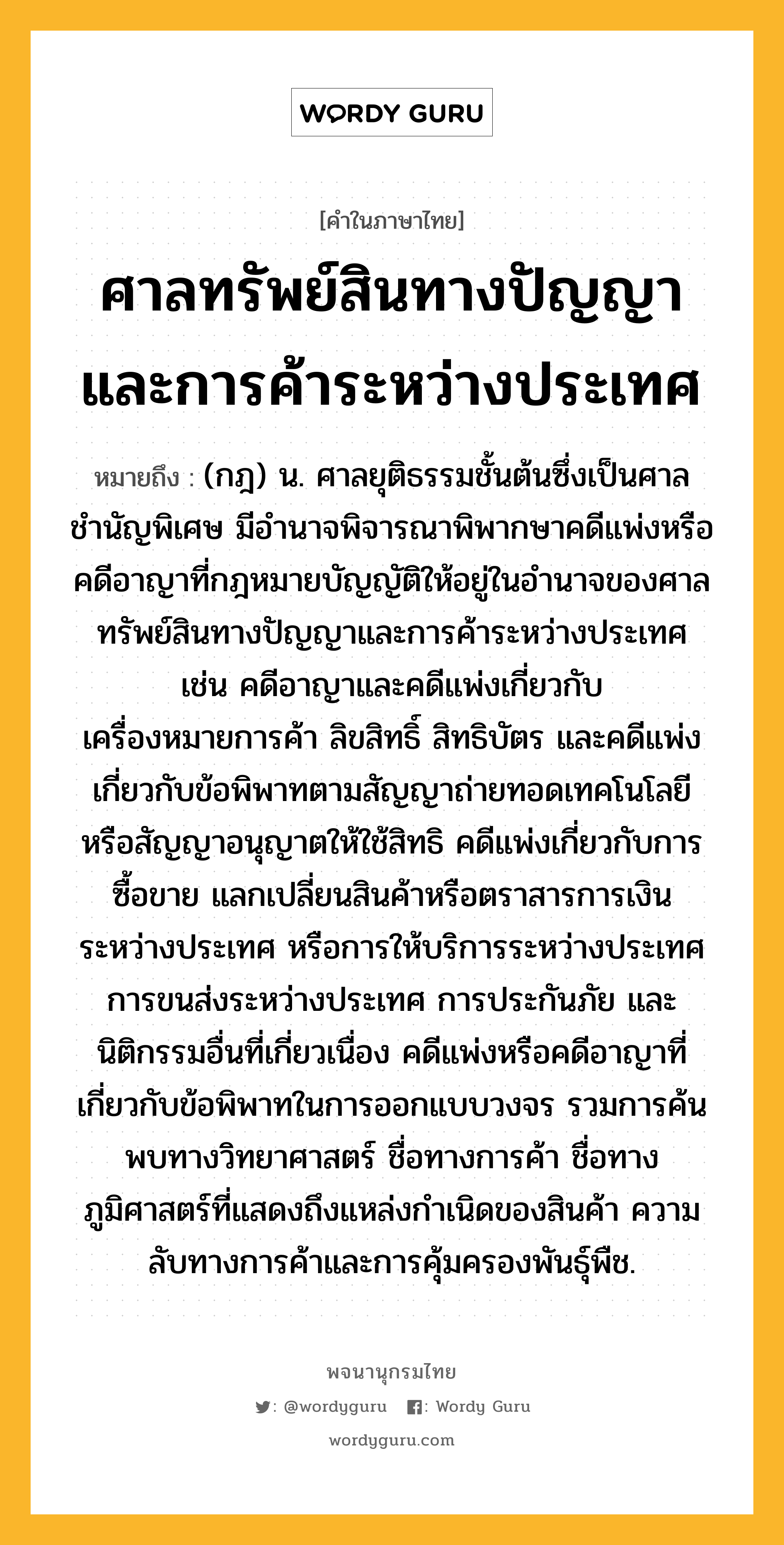 ศาลทรัพย์สินทางปัญญาและการค้าระหว่างประเทศ หมายถึงอะไร?, คำในภาษาไทย ศาลทรัพย์สินทางปัญญาและการค้าระหว่างประเทศ หมายถึง (กฎ) น. ศาลยุติธรรมชั้นต้นซึ่งเป็นศาลชำนัญพิเศษ มีอำนาจพิจารณาพิพากษาคดีแพ่งหรือคดีอาญาที่กฎหมายบัญญัติให้อยู่ในอำนาจของศาลทรัพย์สินทางปัญญาและการค้าระหว่างประเทศ เช่น คดีอาญาและคดีแพ่งเกี่ยวกับเครื่องหมายการค้า ลิขสิทธิ์ สิทธิบัตร และคดีแพ่งเกี่ยวกับข้อพิพาทตามสัญญาถ่ายทอดเทคโนโลยีหรือสัญญาอนุญาตให้ใช้สิทธิ คดีแพ่งเกี่ยวกับการซื้อขาย แลกเปลี่ยนสินค้าหรือตราสารการเงินระหว่างประเทศ หรือการให้บริการระหว่างประเทศ การขนส่งระหว่างประเทศ การประกันภัย และนิติกรรมอื่นที่เกี่ยวเนื่อง คดีแพ่งหรือคดีอาญาที่เกี่ยวกับข้อพิพาทในการออกแบบวงจร รวมการค้นพบทางวิทยาศาสตร์ ชื่อทางการค้า ชื่อทางภูมิศาสตร์ที่แสดงถึงแหล่งกำเนิดของสินค้า ความลับทางการค้าและการคุ้มครองพันธุ์พืช.