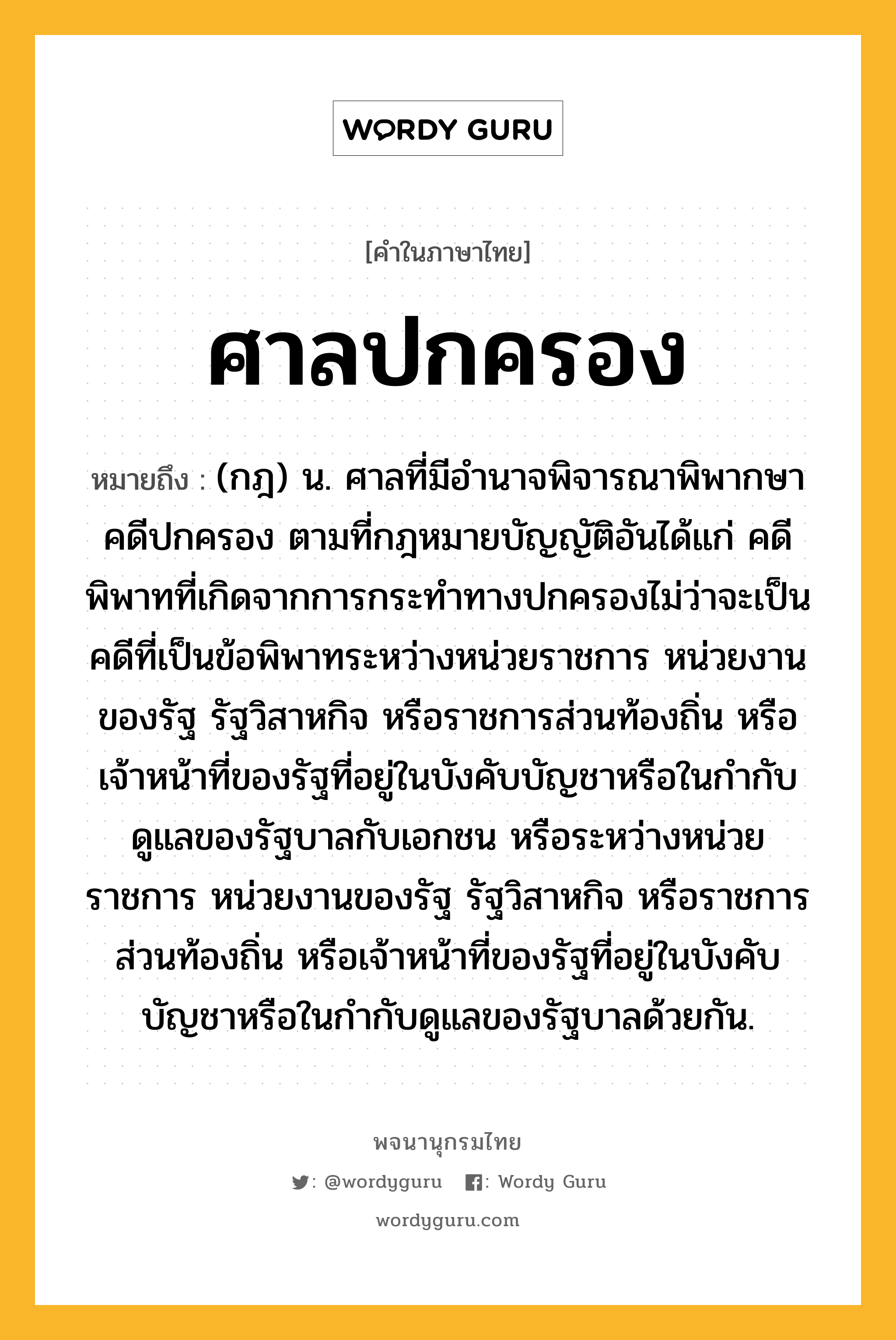 ศาลปกครอง หมายถึงอะไร?, คำในภาษาไทย ศาลปกครอง หมายถึง (กฎ) น. ศาลที่มีอํานาจพิจารณาพิพากษาคดีปกครอง ตามที่กฎหมายบัญญัติอันได้แก่ คดีพิพาทที่เกิดจากการกระทำทางปกครองไม่ว่าจะเป็นคดีที่เป็นข้อพิพาทระหว่างหน่วยราชการ หน่วยงานของรัฐ รัฐวิสาหกิจ หรือราชการส่วนท้องถิ่น หรือเจ้าหน้าที่ของรัฐที่อยู่ในบังคับบัญชาหรือในกำกับดูแลของรัฐบาลกับเอกชน หรือระหว่างหน่วยราชการ หน่วยงานของรัฐ รัฐวิสาหกิจ หรือราชการส่วนท้องถิ่น หรือเจ้าหน้าที่ของรัฐที่อยู่ในบังคับบัญชาหรือในกำกับดูแลของรัฐบาลด้วยกัน.