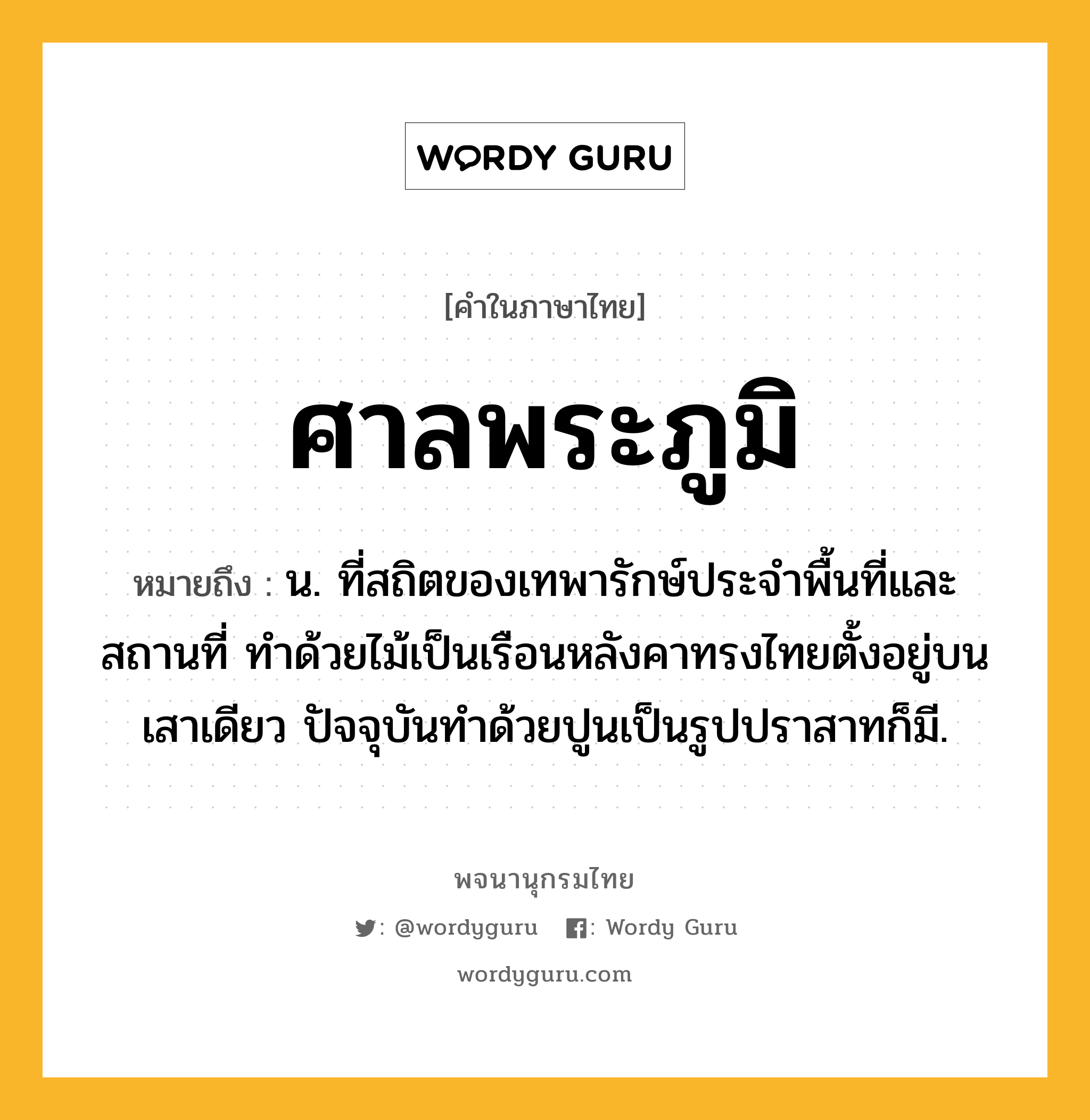 ศาลพระภูมิ หมายถึงอะไร?, คำในภาษาไทย ศาลพระภูมิ หมายถึง น. ที่สถิตของเทพารักษ์ประจำพื้นที่และสถานที่ ทำด้วยไม้เป็นเรือนหลังคาทรงไทยตั้งอยู่บนเสาเดียว ปัจจุบันทำด้วยปูนเป็นรูปปราสาทก็มี.