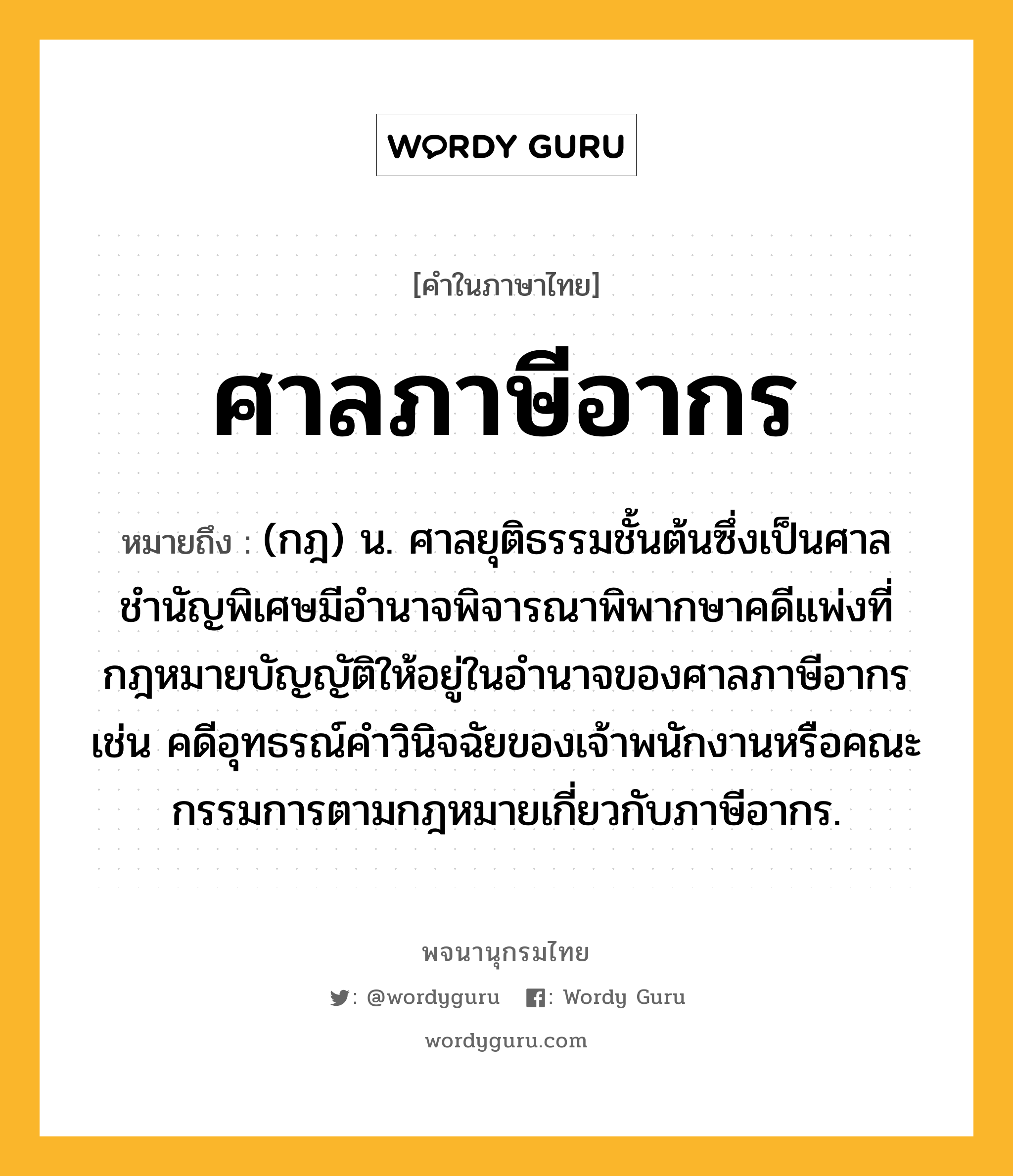 ศาลภาษีอากร หมายถึงอะไร?, คำในภาษาไทย ศาลภาษีอากร หมายถึง (กฎ) น. ศาลยุติธรรมชั้นต้นซึ่งเป็นศาลชำนัญพิเศษมีอำนาจพิจารณาพิพากษาคดีแพ่งที่กฎหมายบัญญัติให้อยู่ในอำนาจของศาลภาษีอากร เช่น คดีอุทธรณ์คำวินิจฉัยของเจ้าพนักงานหรือคณะกรรมการตามกฎหมายเกี่ยวกับภาษีอากร.