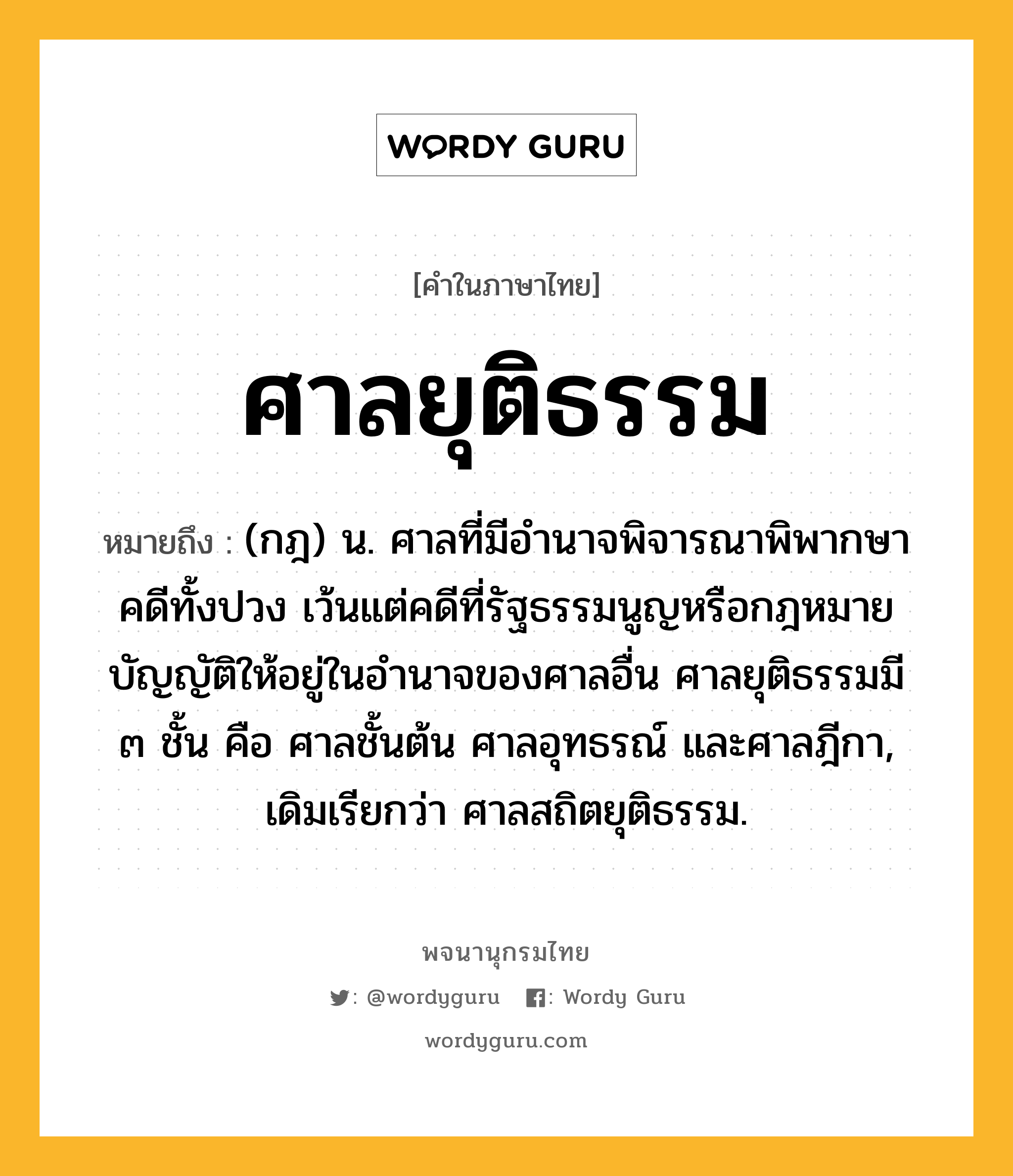 ศาลยุติธรรม หมายถึงอะไร?, คำในภาษาไทย ศาลยุติธรรม หมายถึง (กฎ) น. ศาลที่มีอำนาจพิจารณาพิพากษาคดีทั้งปวง เว้นแต่คดีที่รัฐธรรมนูญหรือกฎหมายบัญญัติให้อยู่ในอำนาจของศาลอื่น ศาลยุติธรรมมี ๓ ชั้น คือ ศาลชั้นต้น ศาลอุทธรณ์ และศาลฎีกา, เดิมเรียกว่า ศาลสถิตยุติธรรม.