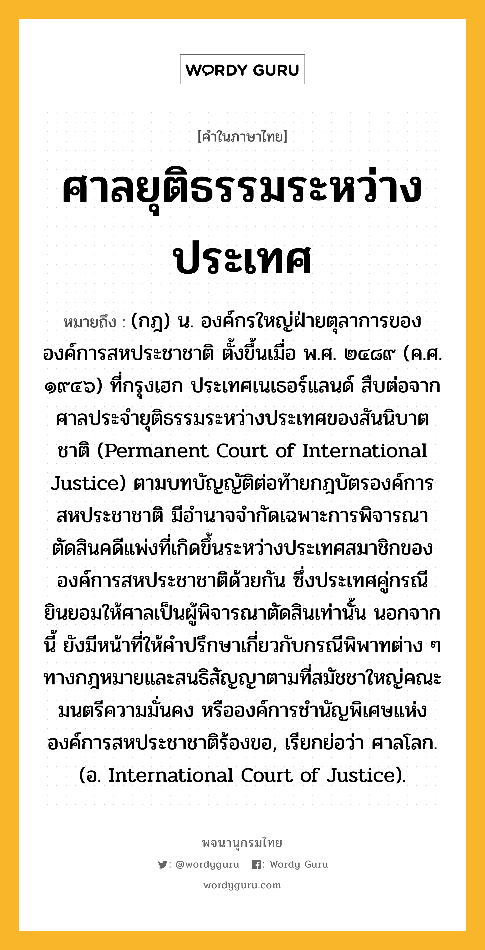 ศาลยุติธรรมระหว่างประเทศ หมายถึงอะไร?, คำในภาษาไทย ศาลยุติธรรมระหว่างประเทศ หมายถึง (กฎ) น. องค์กรใหญ่ฝ่ายตุลาการขององค์การสหประชาชาติ ตั้งขึ้นเมื่อ พ.ศ. ๒๔๘๙ (ค.ศ. ๑๙๔๖) ที่กรุงเฮก ประเทศเนเธอร์แลนด์ สืบต่อจากศาลประจำยุติธรรมระหว่างประเทศของสันนิบาตชาติ (Permanent Court of International Justice) ตามบทบัญญัติต่อท้ายกฎบัตรองค์การสหประชาชาติ มีอำนาจจำกัดเฉพาะการพิจารณาตัดสินคดีแพ่งที่เกิดขึ้นระหว่างประเทศสมาชิกขององค์การสหประชาชาติด้วยกัน ซึ่งประเทศคู่กรณียินยอมให้ศาลเป็นผู้พิจารณาตัดสินเท่านั้น นอกจากนี้ ยังมีหน้าที่ให้คำปรึกษาเกี่ยวกับกรณีพิพาทต่าง ๆ ทางกฎหมายและสนธิสัญญาตามที่สมัชชาใหญ่คณะมนตรีความมั่นคง หรือองค์การชำนัญพิเศษแห่งองค์การสหประชาชาติร้องขอ, เรียกย่อว่า ศาลโลก. (อ. International Court of Justice).