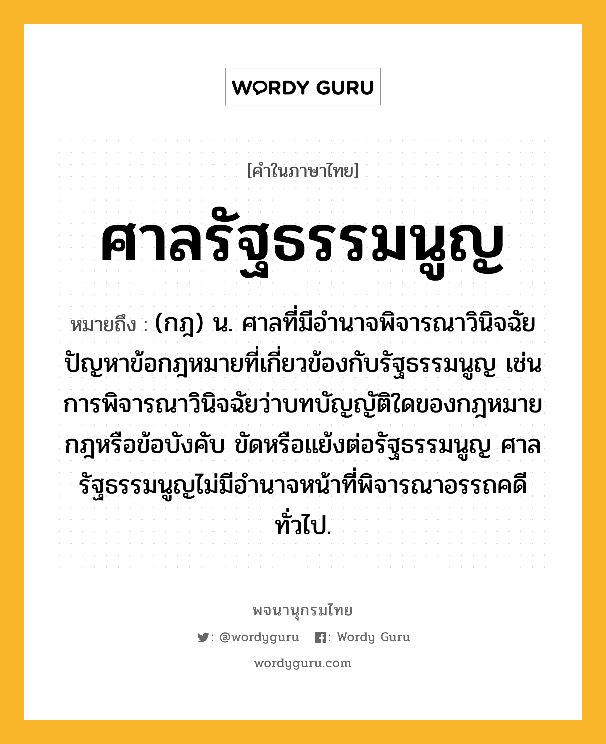 ศาลรัฐธรรมนูญ หมายถึงอะไร?, คำในภาษาไทย ศาลรัฐธรรมนูญ หมายถึง (กฎ) น. ศาลที่มีอำนาจพิจารณาวินิจฉัยปัญหาข้อกฎหมายที่เกี่ยวข้องกับรัฐธรรมนูญ เช่น การพิจารณาวินิจฉัยว่าบทบัญญัติใดของกฎหมาย กฎหรือข้อบังคับ ขัดหรือแย้งต่อรัฐธรรมนูญ ศาลรัฐธรรมนูญไม่มีอำนาจหน้าที่พิจารณาอรรถคดีทั่วไป.