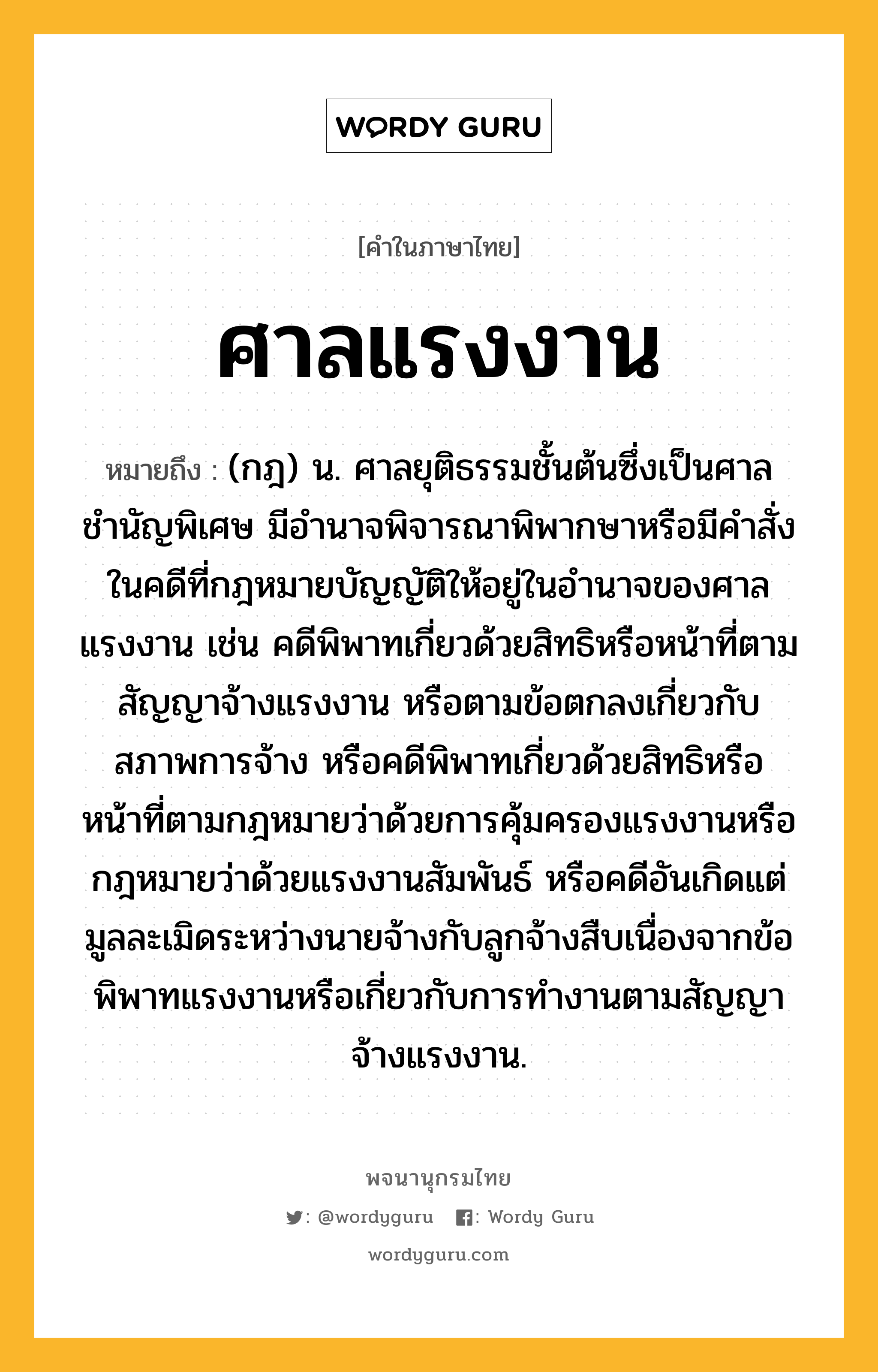 ศาลแรงงาน หมายถึงอะไร?, คำในภาษาไทย ศาลแรงงาน หมายถึง (กฎ) น. ศาลยุติธรรมชั้นต้นซึ่งเป็นศาลชำนัญพิเศษ มีอำนาจพิจารณาพิพากษาหรือมีคำสั่งในคดีที่กฎหมายบัญญัติให้อยู่ในอำนาจของศาลแรงงาน เช่น คดีพิพาทเกี่ยวด้วยสิทธิหรือหน้าที่ตามสัญญาจ้างแรงงาน หรือตามข้อตกลงเกี่ยวกับสภาพการจ้าง หรือคดีพิพาทเกี่ยวด้วยสิทธิหรือหน้าที่ตามกฎหมายว่าด้วยการคุ้มครองแรงงานหรือกฎหมายว่าด้วยแรงงานสัมพันธ์ หรือคดีอันเกิดแต่มูลละเมิดระหว่างนายจ้างกับลูกจ้างสืบเนื่องจากข้อพิพาทแรงงานหรือเกี่ยวกับการทำงานตามสัญญาจ้างแรงงาน.