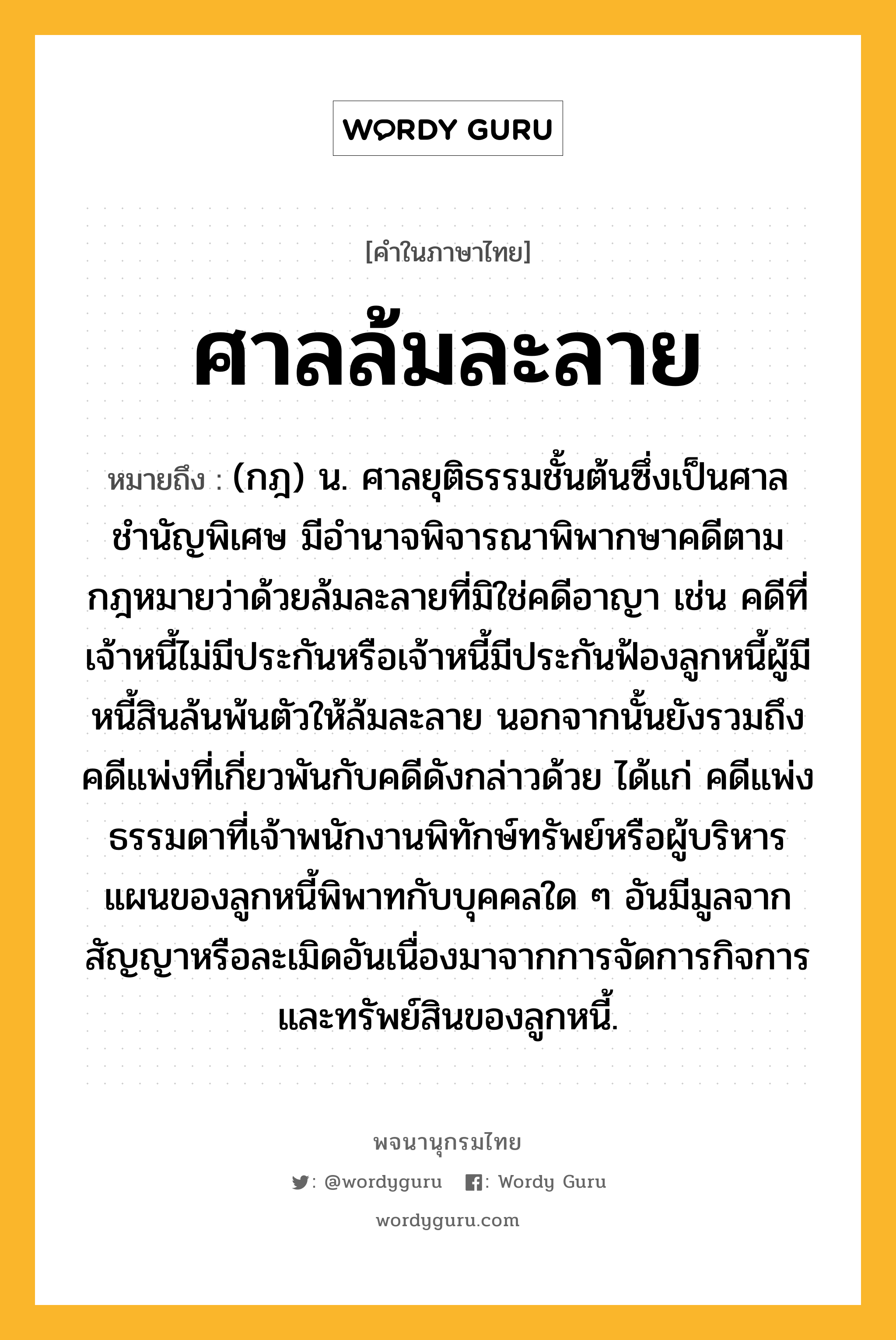 ศาลล้มละลาย หมายถึงอะไร?, คำในภาษาไทย ศาลล้มละลาย หมายถึง (กฎ) น. ศาลยุติธรรมชั้นต้นซึ่งเป็นศาลชำนัญพิเศษ มีอำนาจพิจารณาพิพากษาคดีตามกฎหมายว่าด้วยล้มละลายที่มิใช่คดีอาญา เช่น คดีที่เจ้าหนี้ไม่มีประกันหรือเจ้าหนี้มีประกันฟ้องลูกหนี้ผู้มีหนี้สินล้นพ้นตัวให้ล้มละลาย นอกจากนั้นยังรวมถึงคดีแพ่งที่เกี่ยวพันกับคดีดังกล่าวด้วย ได้แก่ คดีแพ่งธรรมดาที่เจ้าพนักงานพิทักษ์ทรัพย์หรือผู้บริหารแผนของลูกหนี้พิพาทกับบุคคลใด ๆ อันมีมูลจากสัญญาหรือละเมิดอันเนื่องมาจากการจัดการกิจการและทรัพย์สินของลูกหนี้.