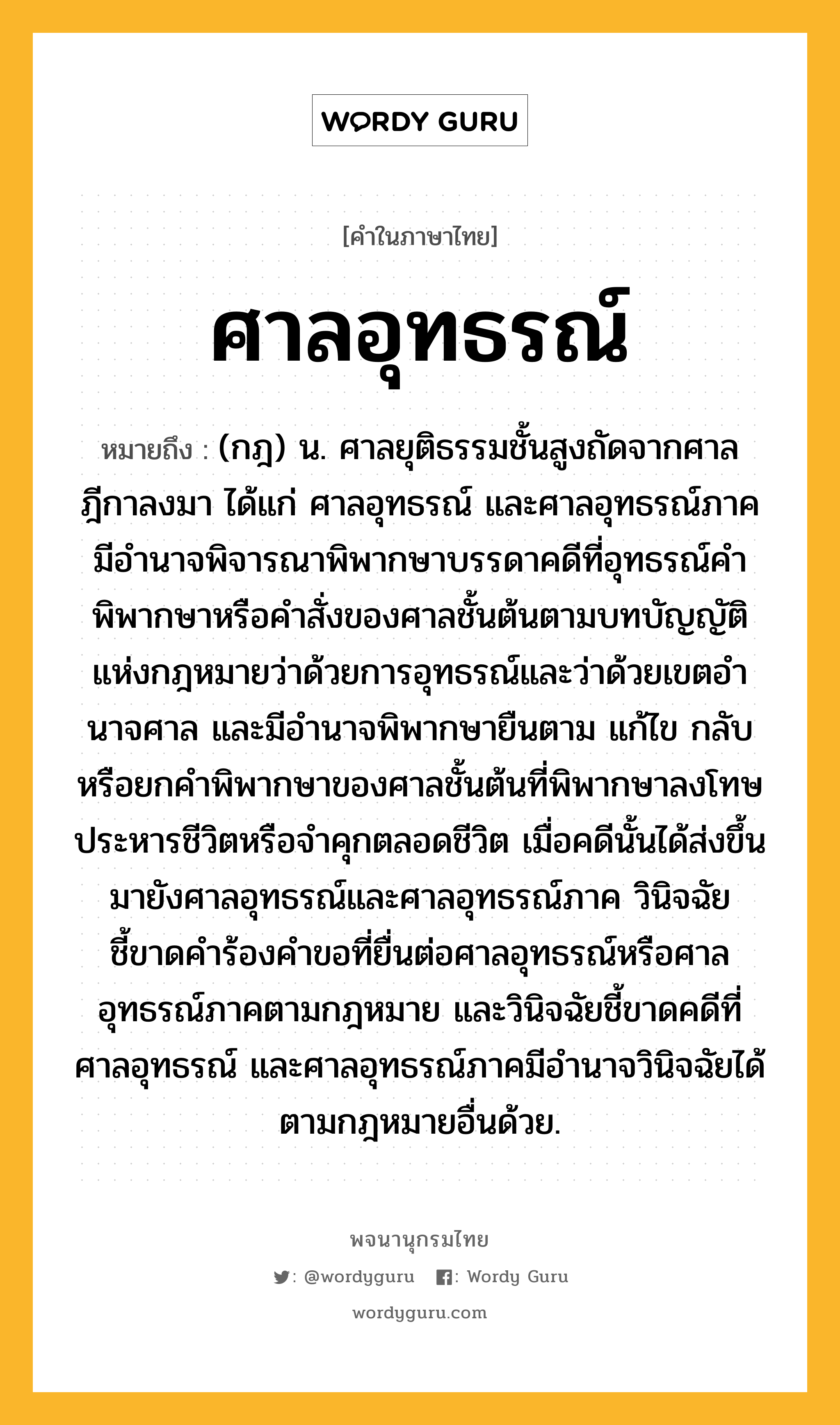 ศาลอุทธรณ์ หมายถึงอะไร?, คำในภาษาไทย ศาลอุทธรณ์ หมายถึง (กฎ) น. ศาลยุติธรรมชั้นสูงถัดจากศาลฎีกาลงมา ได้แก่ ศาลอุทธรณ์ และศาลอุทธรณ์ภาค มีอํานาจพิจารณาพิพากษาบรรดาคดีที่อุทธรณ์คําพิพากษาหรือคําสั่งของศาลชั้นต้นตามบทบัญญัติแห่งกฎหมายว่าด้วยการอุทธรณ์และว่าด้วยเขตอํานาจศาล และมีอำนาจพิพากษายืนตาม แก้ไข กลับ หรือยกคำพิพากษาของศาลชั้นต้นที่พิพากษาลงโทษประหารชีวิตหรือจำคุกตลอดชีวิต เมื่อคดีนั้นได้ส่งขึ้นมายังศาลอุทธรณ์และศาลอุทธรณ์ภาค วินิจฉัยชี้ขาดคำร้องคำขอที่ยื่นต่อศาลอุทธรณ์หรือศาลอุทธรณ์ภาคตามกฎหมาย และวินิจฉัยชี้ขาดคดีที่ศาลอุทธรณ์ และศาลอุทธรณ์ภาคมีอํานาจวินิจฉัยได้ตามกฎหมายอื่นด้วย.