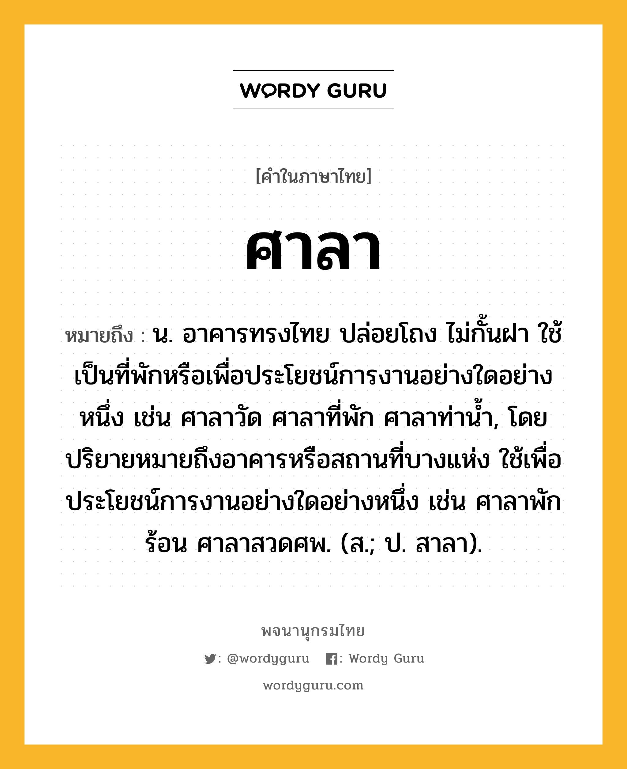 ศาลา หมายถึงอะไร?, คำในภาษาไทย ศาลา หมายถึง น. อาคารทรงไทย ปล่อยโถง ไม่กั้นฝา ใช้เป็นที่พักหรือเพื่อประโยชน์การงานอย่างใดอย่างหนึ่ง เช่น ศาลาวัด ศาลาที่พัก ศาลาท่านํ้า, โดยปริยายหมายถึงอาคารหรือสถานที่บางแห่ง ใช้เพื่อประโยชน์การงานอย่างใดอย่างหนึ่ง เช่น ศาลาพักร้อน ศาลาสวดศพ. (ส.; ป. สาลา).