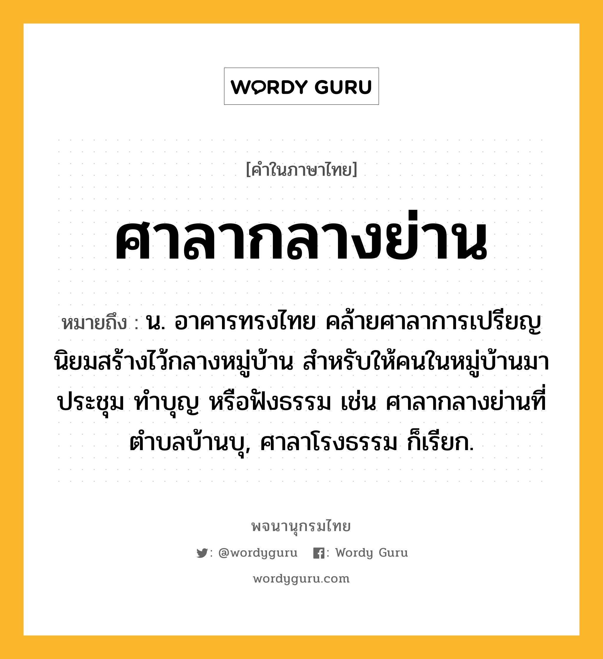 ศาลากลางย่าน หมายถึงอะไร?, คำในภาษาไทย ศาลากลางย่าน หมายถึง น. อาคารทรงไทย คล้ายศาลาการเปรียญ นิยมสร้างไว้กลางหมู่บ้าน สำหรับให้คนในหมู่บ้านมาประชุม ทำบุญ หรือฟังธรรม เช่น ศาลากลางย่านที่ตำบลบ้านบุ, ศาลาโรงธรรม ก็เรียก.