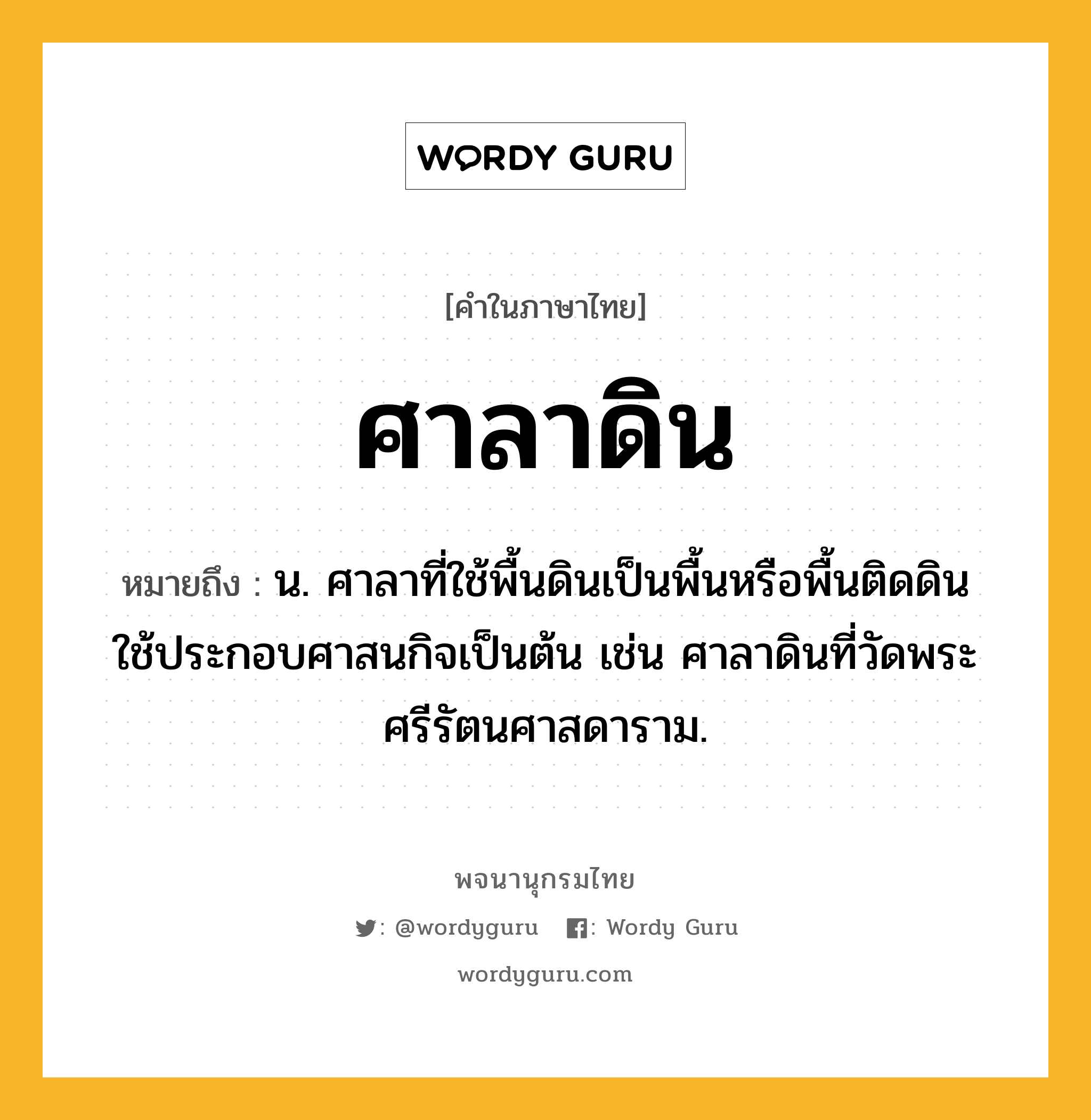 ศาลาดิน หมายถึงอะไร?, คำในภาษาไทย ศาลาดิน หมายถึง น. ศาลาที่ใช้พื้นดินเป็นพื้นหรือพื้นติดดิน ใช้ประกอบศาสนกิจเป็นต้น เช่น ศาลาดินที่วัดพระศรีรัตนศาสดาราม.