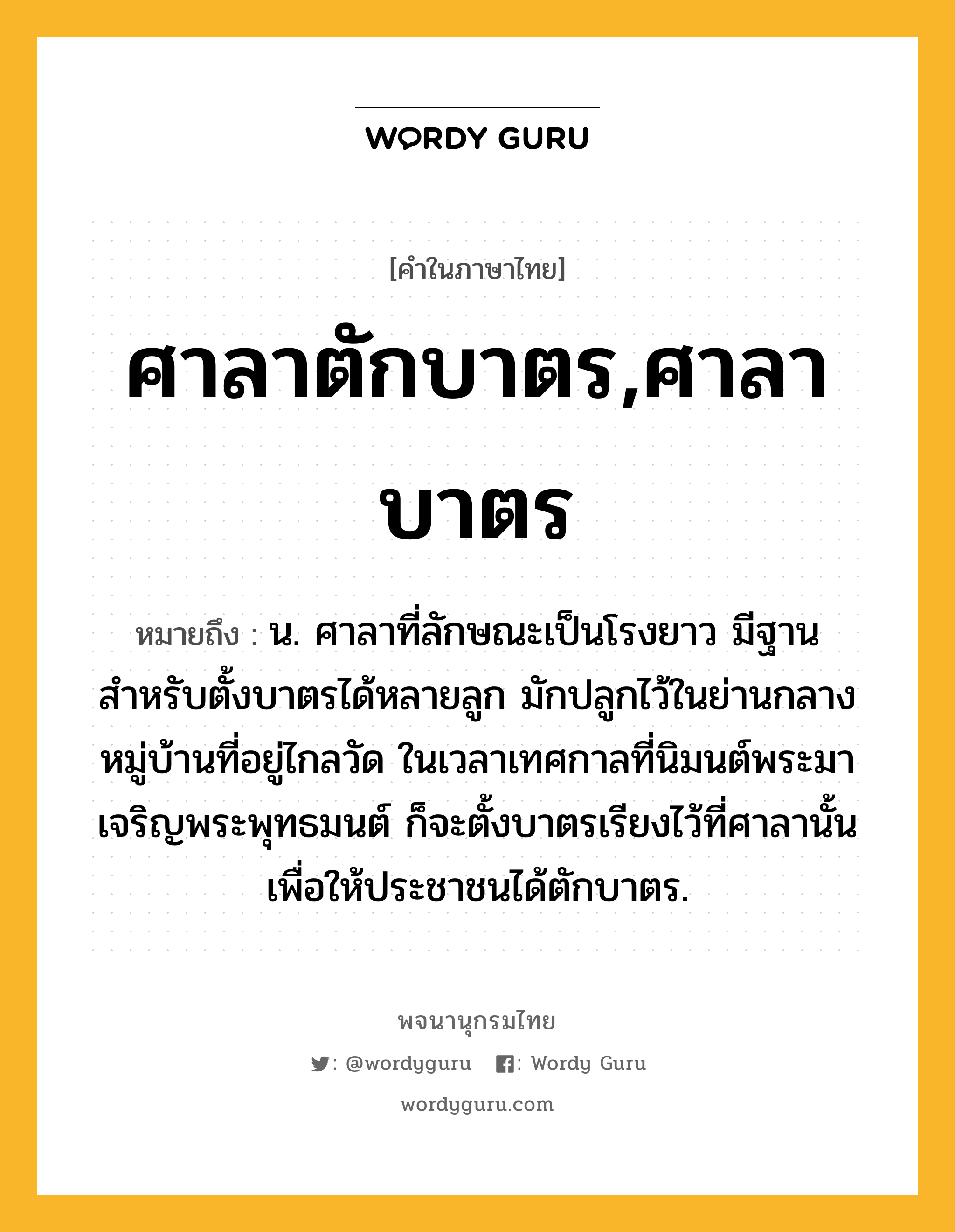 ศาลาตักบาตร,ศาลาบาตร หมายถึงอะไร?, คำในภาษาไทย ศาลาตักบาตร,ศาลาบาตร หมายถึง น. ศาลาที่ลักษณะเป็นโรงยาว มีฐานสำหรับตั้งบาตรได้หลายลูก มักปลูกไว้ในย่านกลางหมู่บ้านที่อยู่ไกลวัด ในเวลาเทศกาลที่นิมนต์พระมาเจริญพระพุทธมนต์ ก็จะตั้งบาตรเรียงไว้ที่ศาลานั้นเพื่อให้ประชาชนได้ตักบาตร.