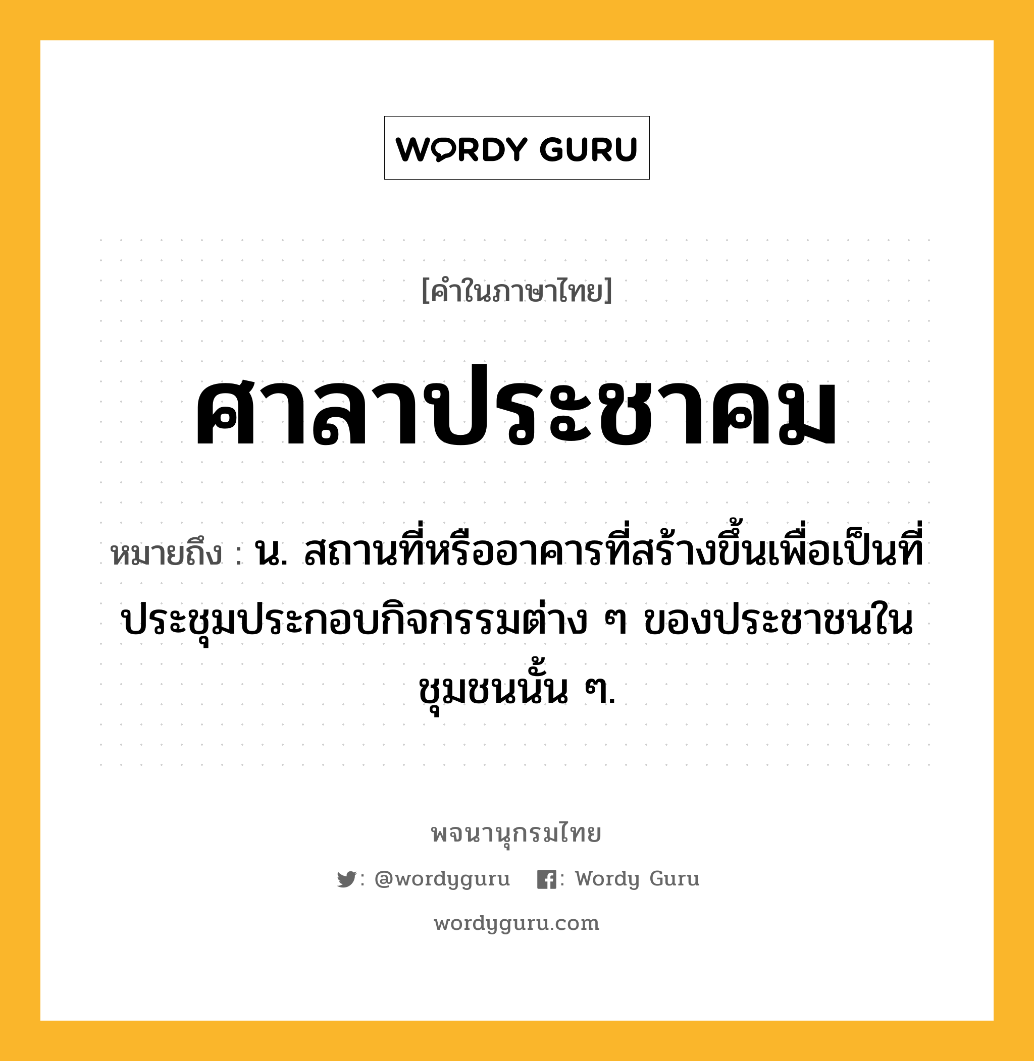 ศาลาประชาคม หมายถึงอะไร?, คำในภาษาไทย ศาลาประชาคม หมายถึง น. สถานที่หรืออาคารที่สร้างขึ้นเพื่อเป็นที่ประชุมประกอบกิจกรรมต่าง ๆ ของประชาชนในชุมชนนั้น ๆ.