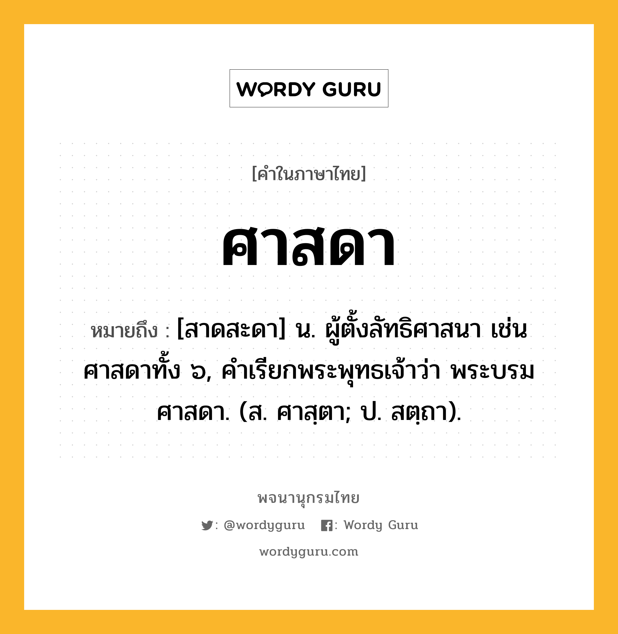 ศาสดา หมายถึงอะไร?, คำในภาษาไทย ศาสดา หมายถึง [สาดสะดา] น. ผู้ตั้งลัทธิศาสนา เช่น ศาสดาทั้ง ๖, คำเรียกพระพุทธเจ้าว่า พระบรมศาสดา. (ส. ศาสฺตา; ป. สตฺถา).